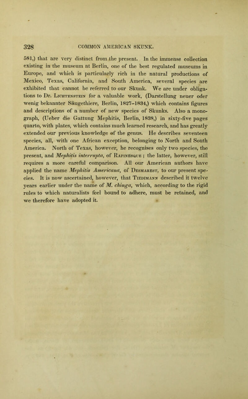 581,) that are Very distinct from the present. In the immense collection existing in the museum at Berlin, one of the best regulated museums in Europe, and which is particularly rich in the natural productions of Mexico, Texas, California, and South America, several species are exhibited that cannot be referred to our Skunk. We are under obliga- tions to Dr. Lichtenstein for a valuable work, (Darstellung neuer oder wenig bekannter Saugethiere, Berlin, 1827-1834,) which contains figures and descriptions of a number of new species of Skunks. Also a mono- graph, (Ueber die Gattung Mephitis, Berlin, 1838,) in sixty-five pages quarto, with plates, which contains much learned research, and has greatly extended our previous knowledge of the genus. He describes seventeen species, all, with one African exception, belonging to North and South America. North of Texas, however, he recognises only two species, the present, and Mephitis interrupta, of Rafinesque ; the latter, however, still requires a more careful comparison. All our American authors have applied the name Mephitis Americana, of Desmarest, to our present spe- cies. It is now ascertained, however, that Tiedimann described it twelve years earlier under the name of M. chinga, which, according to the rigid rules to which naturalists feel bound to adhere, must be retained, and we therefore have adopted it.