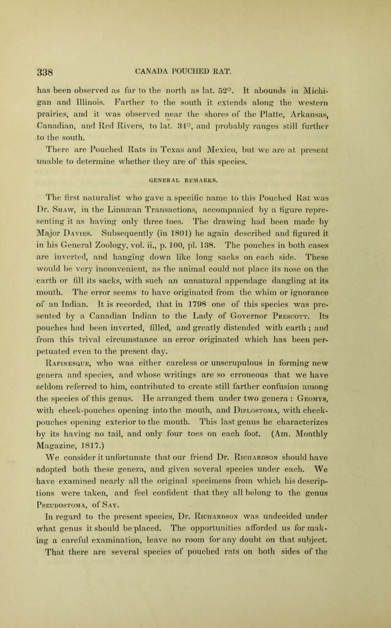 has been observed as far to the north as lat. 52°. It abounds in Michi- gan and Illinois. Farther to the south it extends along the western prairies, and it was observed near the shores of the Platte, Arkansas, Canadian, and Red Rivers, to lat. 34°, and probably ranges still further to the south. There are Pouched Rats in Texas and Mexico, but we are at present unable to determine whether they are of this species, GENERAL REMARKS. The first naturalist who gave a specific name to this Pouched Rat was Dr. Shaw, in the Linnaean Transactions, accompanied by a figure repre- senting it as having only three toes. The drawing had been made by Major Davies. Subsequently (in 1801) he again described and figured it in his General Zoology, vol. ii., p. 100, pi. 138. The pouches in both cases are inverted, and hanging down like long sacks on each side. These would be very inconvenient, as the animal could not place its nose on the earth or fill its sacks, with such an unnatural appendage dangling at its mouth. The error seems to have originated from the whim or ignorance of an Indian. It is recorded, that in 1798 one of this species was pre- sented by a Canadian Indian to the Lady of Governor Prescott. Its pouches had been inverted, filled, and greatly distended with earth ; and from this trival circumstance an error originated which has been per- petuated even to the present day. Rafinesque, who was either careless or unscrupulous in forming new genera and species, and whose writings are so erroneous that we have seldom referred to him, contributed to create still farther confusion among the species of this genus. He arranged them under two genera : Geomys, with cheek-pouches opening into the mouth, and Diplostoma, with cheek- pouches opening exterior to the mouth. This last genus he characterizes by its having no tail, and only four toes on each foot. (Am. Monthly Magazine, 1817.) We consider it unfortunate that our friend Dr. Richardson should have adopted both these genera, and given several species under each. We have examined nearly all the original specimens from which his descrip- tions were taken, and feel confident that they all belong to the genus Pseudostoma, of Say. In regard to the present species, Dr. Richardson was undecided under what genus it should be placed. The opportunities afforded us for mak- ing a careful examination, leave no room for any doubt on that subject. That there are several species of pouched rats on both sides of the