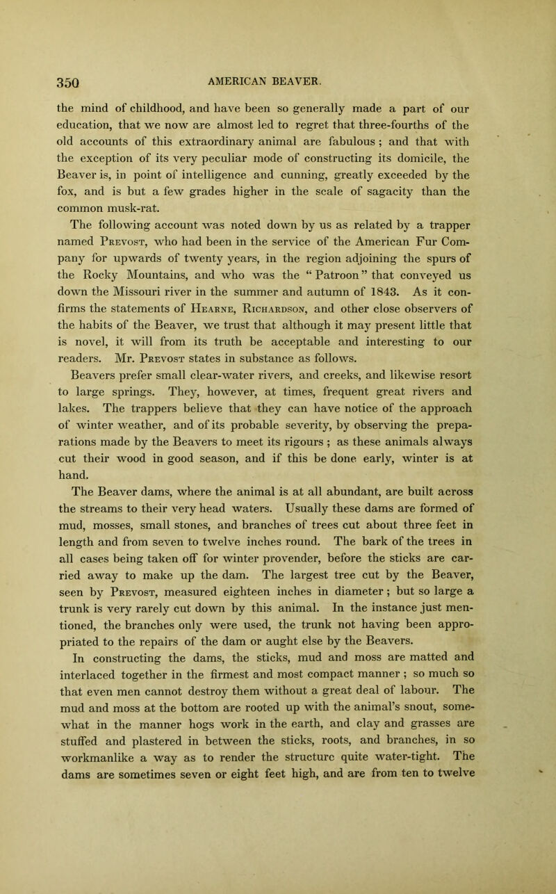 the mind of childhood, and have been so generally made a part of our education, that we now are almost led to regret that three-fourths of the old accounts of this extraordinary animal are fabulous ; and that with the exception of its very peculiar mode of constructing its domicile, the Beaver is, in point of intelligence and cunning, greatly exceeded by the fox, and is but a few grades higher in the scale of sagacity than the common musk-rat. The following account was noted down by us as related by a trapper named Prevost, who had been in the service of the American Fur Com- pany for upwards of twenty years, in the region adjoining the spurs of the Rocky Mountains, and who was the “ Patroon ” that conveyed us down the Missouri river in the summer and autumn of 1843. As it con- firms the statements of Hearne, Richardson, and other close observers of the habits of the Beaver, we trust that although it majr present little that is novel, it will from its truth be acceptable and interesting to our readers. Mr. Prevost states in substance as follows. Beavers prefer small clear-water rivers, and creeks, and likewise resort to large springs. They, however, at times, frequent great rivers and lakes. The trappers believe that they can have notice of the approach of winter weather, and of its probable severity, by observing the prepa- rations made by the Beavers to meet its rigours ; as these animals always cut their wood in good season, and if this be done early, winter is at hand. The Beaver dams, where the animal is at all abundant, are built across the streams to their very head waters. Usually these dams are formed of mud, mosses, small stones, and branches of trees cut about three feet in length and from seven to twelve inches round. The bark of the trees in all cases being taken off for winter provender, before the sticks are car- ried away to make up the dam. The largest tree cut by the Beaver, seen by Prevost, measured eighteen inches in diameter ; but so large a trunk is very rarely cut down by this animal. In the instance just men- tioned, the branches only were used, the trunk not having been appro- priated to the repairs of the dam or aught else by the Beavers. In constructing the dams, the sticks, mud and moss are matted and interlaced together in the firmest and most compact manner ; so much so that even men cannot destroy them without a great deal of labour. The mud and moss at the bottom are rooted up with the animal’s snout, some- what in the manner hogs work in the earth, and clay and grasses are stuffed and plastered in between the sticks, roots, and branches, in so workmanlike a way as to render the structure quite water-tight. The dams are sometimes seven or eight feet high, and are from ten to twelve