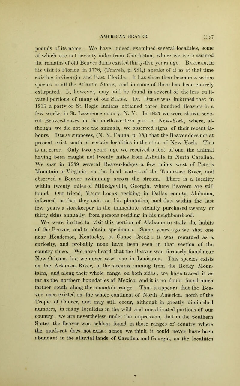 b*> i pounds of its name. We have, indeed, examined several localities, some of which are not seventy miles from Charleston, where we were assured the remains of old Beaver dams existed thirty-five years ago. Bartram, in his visit to Florida in 1778, (Travels, p. 281,) speaks of it as at that time existing in Georgia and East Florida. It has since then become a scarce species in all the Atlantic States, and in some of them has been entirely extirpated. It, however, may still be found in several of the less culti- vated portions of many of our States. Dr. Dekay was informed that in 1815 a party of St. Regis Indians obtained three hundred Beavers in a few weeks, in St. Lawrence county, N. Y. In 1827 we were shown seve- ral Beaver-houses in the north-western part of New-York, where, al- though we did not see the animals, we observed signs of their recent la- bours. Dekay supposes, (N. Y. Fauna, p. 78,) that the Beaver does not at present exist south of certain localities in the state of New-York. This is an error. Only two years ago we received a foot of one, the animal having been caught not twenty miles from Ashville in North Carolina. We saw in 1839 several Beaver-lodges a few miles west of Peter’s Mountain in Virginia, on the head waters of the Tennessee River, and observed a Beaver swimming across the stream. There is a locality within twenty miles of Milledgeville, Georgia, where Beavers are still found. Our friend, Major Logan, residing in Dallas county, Alabama, informed us that they exist on his plantation, and that within the last few years a storekeeper in the immediate vicinity purchased twenty or thirty skins annually, from persons residing in his neighbourhood. We were invited to visit this portion of Alabama to study the habits of the Beaver, and to obtain specimens. Some years ago we shot one near Henderson, Kentucky, in Canoe Creek ; it was regarded as a curiosity, and probably none have been seen in that section of the country since. We have heard that the Beaver was formerly found near New-Orleans, but we never saw one in Louisiana. This species exists on the Arkansas River, in the streams running from the Rocky Moun- tains, and along their whole range on both sides; we have traced it as far as the northern boundaries of Mexico, and it is no doubt found much farther south along the mountain range. Thus it appears that the Bea- ver once existed on the whole continent of North America, north of the Tropic of Cancer, and may still occur, although in greatly diminished numbers, in many localities in the wild and uncultivated portions of our country; we are nevertheless under the impression, that in the Southern States the Beaver was seldom found in those ranges of country where the musk-rat does not exist; hence we think it could never have been abundant in the alluvial lands of Carolina and Georgia, as the localities