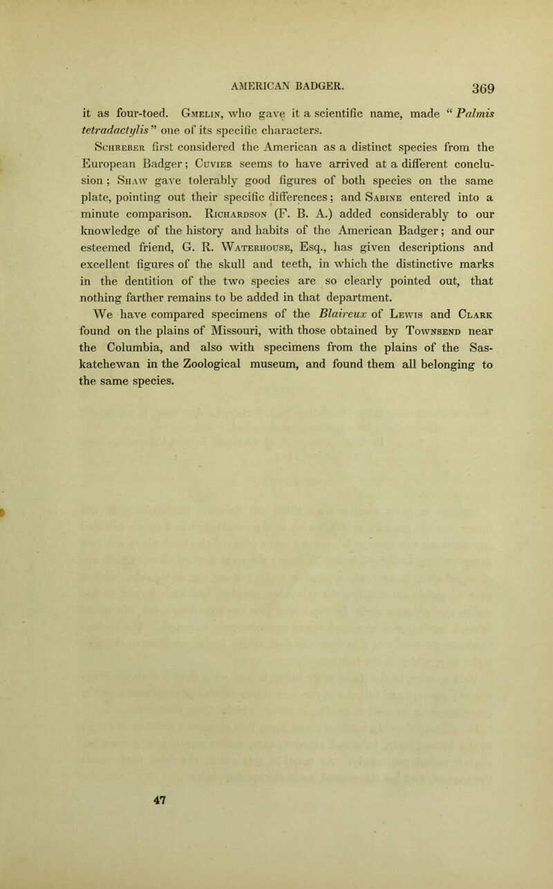 it as four-toed. Gmelin, who gave it a scientific name, made “ Palmis tetradactylis ” one of its specific characters. Schreber first considered the American as a distinct species from the European Badger; Cuvier seems to have arrived at a different conclu- sion ; Shaw gave tolerably good figures of both species on the same plate, pointing out their specific differences; and Sabine entered into a minute comparison. Richardson (F. B. A.) added considerably to our knowledge of the history and habits of the American Badger; and our esteemed friend, G. R. Waterhouse, Esq., has given descriptions and excellent figures of the skull and teeth, in which the distinctive marks in the dentition of the two species are so clearly pointed out, that nothing farther remains to be added in that department. We have compared specimens of the Blaireux of Lewis and Clark found on the plains of Missouri, with those obtained by Townsend near the Columbia, and also with specimens from the plains of the Sas- katchewan in the Zoological museum, and found them all belonging to the same species. F 47