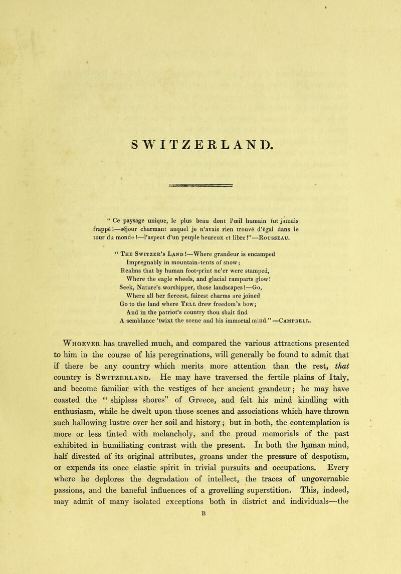 SWITZERLAND “ Ce paysage unique, le plus beau dont l’ceil humain tut jamais frappe!—s^jour charmant auquel je n’avais rien trouve d’egal dans le tour du monde !—l’aspect d’un peuple heureux et libre!”—Rousseau. “ The Switzer’s L/ind !—Where grandeur is encamped Impregnably in mountain-tents of snow; Realms that by human foot-print ne’er were stamped, Where the eagle wheels, and glacial ramparts glow! Seek, Nature’s worshipper, those landscapes!—Go, Where all her fiercest, fairest charms are joined Go to the land where Tell drew freedom’s bow; And in the patriot’s country thou shalt find A semblance ’twixt the scene and his immortal mind.”—Campbell. Whoever has travelled much, and compared the various attractions presented to him in the course of his peregrinations, will generally be found to admit that if there be any country which merits more attention than the rest, that country is Switzerland. He may have traversed the fertile plains of Italy, and become familiar with the vestiges of her ancient grandeur; he may have coasted the “ shipless shores” of Greece, and felt his mind kindling with enthusiasm, while he dwelt upon those scenes and associations which have thrown such hallowing lustre over her soil and history; but in both, the contemplation is more or less tinted with melancholy, and the proud memorials of the past exhibited in humiliating contrast with the present. In both the human mind, half divested of its original attributes, groans under the pressure of despotism, or expends its once elastic spirit in trivial pursuits and occupations. Every where he deplores the degradation of intellect, the traces of ungovernable passions, and the baneful influences of a grovelling superstition. This, indeed, may admit of many isolated exceptions both in district and individuals—the B