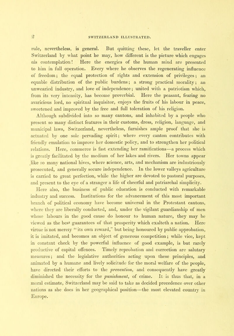 rule, nevertheless, is general. But quitting these, let the traveller enter Switzerland by what point he may, how different is the picture which engages nis contemplation! Here the energies of the human mind are presented to him in full operation. Every where he observes the regenerating influence of freedom; the equal protection of rights and extension of privileges; an equable distribution of the public burdens; a strong practical morality; an unwearied industry, and love of independence; united with a patriotism which, from its very intensity, has become proverbial. Here the peasant, fearing no avaricious lord, no spiritual inquisitor, enjoys the fruits of his labour in peace, sweetened and improved by the free and full toleration of his religion. Although subdivided into so many cantons, and inhabited by a people who present so many distinct features in their customs, dress, religion, language, and municipal laws, Switzerland, nevertheless, furnishes ample proof that she is actuated by one sole pervading spirit; where every canton contributes with friendly emulation to improve her domestic policy, and to strengthen her political relations. Here, commerce is fast extending her ramifications—a process which is greatly facilitated by the medium of her lakes and rivers. Her towns appear like so many national hives, where science, arts, and mechanism are industriously prosecuted, and generally secure independence. In the lower valleys agriculture is carried to great perfection, while the higher are devoted to pastoral purposes, and present to the eye of a stranger a life of cheerful and patriarchal simplicity. Here also, the business of public education is conducted with remarkable industry and success. Institutions for the advancement of this most important branch of political economy have become universal in the Protestant cantons, where they are liberally conducted, and, under the vigilant guardianship of men whose labours in the good cause do honour to human nature, they may be Hewed as the best guarantees of that prosperity which exalteth a nation. Here virtue is not merely “ its own reward,” but being honoured by public approbation, it is imitated, and becomes an object of generous competition; while vice, kept in constant check by the powerful influence of good example, is but rarely productive of capital offences. Timely reprobation and correction are salutary measures; and the legislative authorities acting upon these principles, and animated by a humane and lively solicitude for the moral welfare of the people, have directed their efforts to the prevention, and consequently have greatly diminished the necessity for the punishment, of crime. It is thus that, in a moral estimate, Switzerland may be said to take as decided precedence over other nations as she does in her geographical position—the most elevated country in Europe.