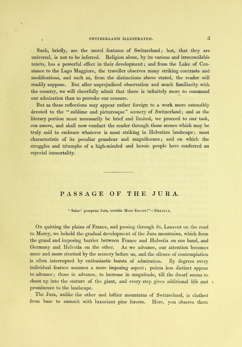 Such, briefly, are the moral features of Switzerland; but, that they are universal, is not to be inferred. Religion alone, by its various and irreconcilable tenets, has a powerful effect in their development; and from the Lake of Con- stance to the Lago Maggiore, the traveller observes many striking contrasts and modifications, and such as, from the distinctions above stated, the reader will readily suppose. But after unprejudiced observation and much familiarity with the country, we will cheerfully admit that there is infinitely more to command our admiration than to provoke our censure. But as these reflections may appear rather foreign to a work more ostensibly devoted to the “sublime and picturesque” scenery of Switzerland; and as the literary portion must necessarily be brief and limited, we proceed to our task, con amore, and shall now conduct the reader through those scenes which may be truly said to embrace whatever is most striking in Helvetian landscape; most characteristic of its peculiar grandeur and magnificence; and on which the struggles and triumphs of a high-minded and heroic people have conferred an especial immortality. PASSAGE OF THE JURA. “ Salut! pompeux Jura, terrible Mont Envers!”—Delille. On quitting the plains of France, and passing through St. Laurent on the road to Morey, we behold the gradual development of the Jura mountains, which form the grand and imposing barrier between France and Helvetia on one hand, and Germany and Helvetia on the other. As we advance, our attention becomes more and more rivetted by the scenery before us, and the silence of contemplation is often interrupted by enthusiastic bursts of admiration. By degrees every individual feature assumes a more imposing aspect; points less distinct appear to advance; those in advance, to increase in magnitude, till the dwarf seems to shoot up into the stature of the giant, and every step gives additional life and prominence to the landscape. The Jura, unlike the other and loftier mountains of Switzerland, is clothed from base to summit with luxuriant pine forests.- Here, you observe them