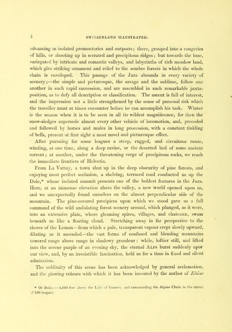 advancing in isolated promontories and outposts; there, grouped into a congeries of hills, or shooting up in serrated and precipitous ridges; but towards the base, variegated by intricate and romantic valleys, and labyrinths of rich meadow land, which give striking ornament and relief to the sombre forests in which the whole chain is enveloped. This passage of the Jura abounds in every variety of scenery;—the simple and picturesque, the savage and the sublime, follow one another in such rapid succession, and are assembled in such remarkable juxta- position, as to defy all description or classification. The ascent is full of interest, and the impression not a little strengthened by the sense of personal risk which the traveller must at times encounter before he can accomplish his task. Winter is the season when it is to be seen in all its wildest magnificence, for then the snow-sledges supersede almost every other vehicle of locomotion, and, preceded and followed by horses and mules in long procession, with a constant tinkling of bells, present at first sight a most novel and picturesque effect. After pursuing for some leagues a steep, rugged, and circuitous route, winding, at one time, along a deep ravine, or the deserted bed of some ancient torrent; at another, under the threatening verge of precipitous rocks, we reach the immediate frontiers of Helvetia. From La Vattay, a town shut up in the deep obscurity of pine forests, and enjoying most perfect seclusion, a shelving, terraced road conducted us up the Dole,* whose isolated summit presents one of the boldest features in the Jura. Here, at an immense elevation above the valley, a new world opened upon us, and we unexpectedly found ourselves on the almost perpendicular side of the mountain. The pine-covered precipices upon which we stood gave us a full command of the wild undulating forest scenery around, which plunged, as it were, into an extensive plain, where gleaming spires, villages, and chateaux, swain beneath us like a floating cloud. Stretching away in far perspective to the shores of the Leman—from winch a pale, transparent vapour crept slowly upward, dilating as it ascended—the vast forms of confused and blending mountains towered range above range in shadowy grandeur : while, loftier still, and lifted into the serene purple of an evening sky, the eternal Alps burst suddenly upor our view, and, by an irresistible fascination, held us for a time in fixed and silent admiration. The sublimity of this scene has been acknowledged by general acclamation, and the glowing colours with which it has been invested by the author of Eloise * Or Dolaz :—4,000 feet above the Lake of Geneva, and commanding the Alpine Chain to the extent of 100 leagues.