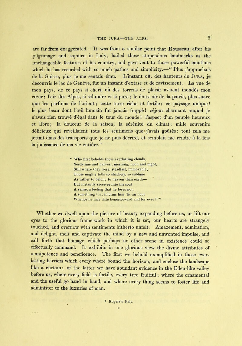 THE JURA—THE ALPS. are far from exaggerated. It was from a similar point that Rousseau, after his pilgrimage and sojourn in Italy, hailed these stupendous landmarks as the unchangeable features of his country, and gave vent to those powerful emotions which he has recorded with so much pathos and simplicity.—“ Plus j’approchais de la Suisse, plus je me sentais emu. L’instant ou, des hauteurs du Jura, je decouvris le lac de Geneve, fut un instant d’extase et de ravissement. La vue de mon pays, de ce pays si cheri, ou des torrens de plaisir avaient inondes mon coeur; l’air des Alpes, si salutaire et si pure; le doux air de la patrie, plus suave que les parfums de l’orient; cette terre riche et fertile ; ce paysage unique! le plus beau dont l’oeil humain fut jamais frappe! sejour charmant auquel je n’avais rien trouve d’egal dans le tour du monde! l’aspect d’un peuple heureux et libre; la douceur de la saison, la serenite du climat; mille souvenirs delicieux qui reveillaient tous les sentimens que»j’avais goutes: tout cela me jettait dans des transports que je ne puis decrire, et semblait me rendre a la fois la jouissance de ma vie entiere.” “ Who first beholds those everlasting clouds, Seed-time and harvest, morning, noon and night. Still where they were, steadfast, immovable; Those mighty hills so shadowy, so sublime As rather to belong to heaven than earth— But instantly receives into his soul A sense, a feeling that he loses not, A something that informs him ’tis an hour Whence he may date henceforward and for ever ?”* Whether we dwell upon the picture of beauty expanding before us, or lift our eyes to the glorious frame-work in which it is set, our hearts are strangely touched, and overflow with sentiments hitherto unfelt. Amazement, admiration, and delight, melt and captivate the mind by a new and unwonted impulse, and call forth that homage which perhaps no other scene in existence could so effectually command. It exhibits in one glorious view the divine attributes of omnipotence and beneficence. The first we behold exemplified in those ever- lasting harriers which every where bound the horizon, and enclose the landscape like a curtain; of the latter we have abundant evidence in the Eden-like valley before us, where every field is fertile, every tree fruitful; where the ornamental and the useful go hand in hand, and where every thing seems to foster life and administer to the luxuries of man. * Rogers’s Italy. C
