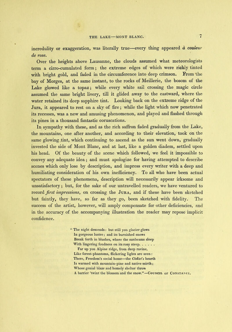 THE LAKE MONT BLANC. incredulity or exaggeration, was literally true—every thing appeared d couleur de rose. Over the heights above Lausanne, the clouds assumed what meteorologists term a cirro-cumulated form; the extreme edges of which were richly tinted with bright gold, and faded hi the circumference into deep crimson. From the bay of Morges, at the same instant, to the rocks of Meillerie, the bosom of the Lake glowed like a topaz; while every white sail crossing the magic circle assumed the same bright livery, till it glided away to the eastward, where the water retained its deep sapphire tint. Looking hack on the extreme ridge of the Jura, it appeared to rest on a sky of fire; while the light which now penetrated its recesses, was a new and amusing phenomenon, and played and flashed through its pines in a thousand fantastic coruscations. In sympathy with these, and as the rich saffron faded gradually from the Lake, the mountains, one after another, and according to their elevation, took on the same glowing tint, which continuing to ascend as the sun went down, gradually invested the side of Mont Blanc, and at last, like a golden diadem, settled upon his head. Of the beauty of the scene which followed, we feel it impossible to convey any adequate idea; and must apologize for having attempted to describe scenes which only lose by description, and impress every writer with a deep and humiliating consideration of his own inefficiency. To all who have been actual spectators of these phenomena, description will necessarily appear irksome and unsatisfactory; but, for the sake of our untravelled readers, we have ventured to record first impressions, on crossing the Jura, and if these have been sketched but faintly, they have, so far as they go, been sketched with fidelity. The success of the artist, however, will amply compensate for other deficiencies, and in the accuracy of the accompanying illustration the reader may repose implicit confidence. “ The night descends: but still yon glacier glows In gorgeous lustre; and its burnished snows Break forth in blushes, where the sunbeams sleep With lingering fondness on its rosy steep Far up yon Alpine ridge, from deep ravine, Like forest-phantoms, flickering lights are seen : There, Freedom’s social home—the Chdlet’s hearth Is warmed with mountain-pine and native mirth; Whose genial blaze and homely shelter throw A barrier ’twixt the blossom and the snow.”—Council of Constance.