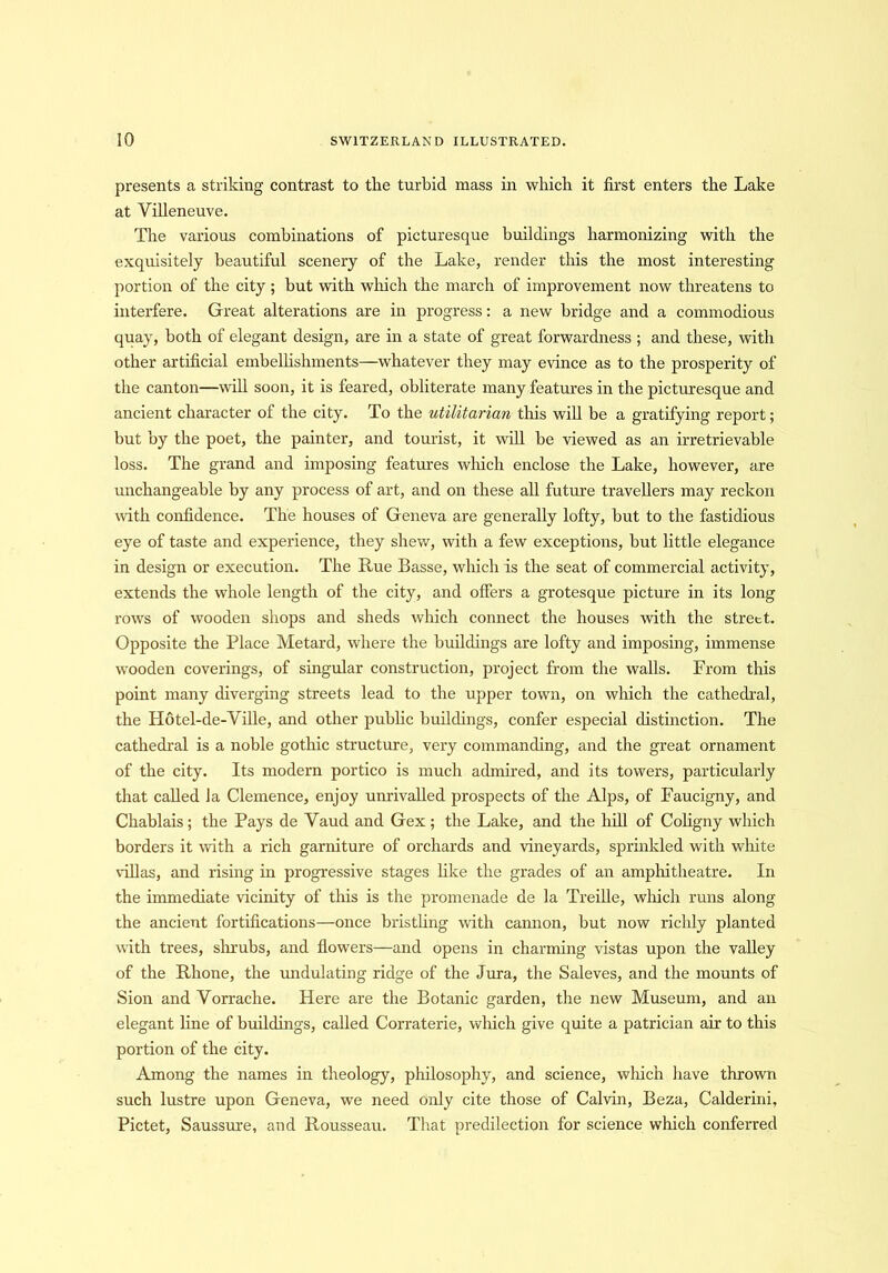 presents a striking contrast to the turbid mass in which it first enters the Lake at Villeneuve. The various combinations of picturesque buildings harmonizing with the exquisitely beautiful scenery of the Lake, render this the most interesting portion of the city; but with which the march of improvement now threatens to interfere. Great alterations are in progress: a new bridge and a commodious quay, both of elegant design, are in a state of great forwardness ; and these, with other artificial embellishments—whatever they may evince as to the prosperity of the canton—will soon, it is feared, obliterate many features in the picturesque and ancient character of the city. To the utilitarian this will be a gratifying report; but by the poet, the painter, and tourist, it will be viewed as an irretrievable loss. The grand and imposing features winch enclose the Lake, however, are unchangeable by any process of art, and on these all future travellers may reckon with confidence. The houses of Geneva are generally lofty, but to the fastidious eye of taste and experience, they shew, with a few exceptions, but little elegance in design or execution. The Rue Basse, which is the seat of commercial activity, extends the whole length of the city, and offers a grotesque picture in its long rows of wooden shops and sheds which connect the houses with the street. Opposite the Place Metard, where the buildings are lofty and imposing, immense wooden coverings, of singular construction, project from the walls. Prom this point many diverging streets lead to the upper town, on which the cathedral, the Hotel-de-Yille, and other public buildings, confer especial distinction. The cathedral is a noble gothic structure, very commanding, and the great ornament of the city. Its modern portico is much admired, and its towers, particularly that called la Clemence, enjoy unrivalled prospects of the Alps, of Faucigny, and Chablais; the Pays de Vaud and Gex; the Lake, and the hill of Coligny which borders it with a rich garniture of orchards and vineyards, sprinkled with white villas, and rising in progressive stages like the grades of an amphitheatre. In the immediate vicinity of this is the promenade de la Treille, winch runs along the ancient fortifications—once bristling with camion, but now richly planted with trees, shrubs, and flowers—and opens in charming vistas upon the valley of the Rhone, the undulating ridge of the Jura, the Saleves, and the mounts of Sion and Vorrache. Here are the Botanic garden, the new Museum, and an elegant fine of buildings, called Corraterie, which give quite a patrician air to this portion of the city. Among the names in theology, philosophy, and science, which have thrown such lustre upon Geneva, we need only cite those of Calvin, Beza, Calderini, Pictet, Saussure, and Rousseau. That predilection for science which conferred