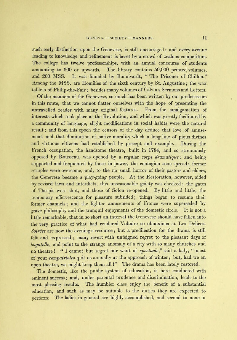 such early distinction upon the Genevese, is still encouraged; and every avenue leading to knowledge and refinement is beset by a crowd of zealous competitors. The college has twelve professorships, with an annual concourse of students amounting to 600 or upwards. The library contains 50,000 printed volumes, and 200 MSS. It was founded by Bonnivardt, “ The Prisoner of Chillon.” Among the MSS. are Homilies of the sixth century by St. Augustine; the wax tablets of Philip-the-Fair; besides many volumes of Calvin’s Sermons and Letters. Of the manners of the Genevese, so much has been written by our predecessors in this route, that we cannot flatter ourselves with the hope of presenting the untravelled reader with many original features. From the amalgamation of interests which took place at the Revolution, and which was greatly facilitated by a community of language, slight modifications in social habits were the natural result; and from this epoch the censors of the day deduce that love of amuse- ment, and that diminution of native morality which a long fine of pious divines and virtuous citizens had established by precept and example. During the French occupation, the handsome theatre, built in 1784, and so strenuously opposed by Rousseau, was opened by a regular corps dramatique; and being supported and frequented by those in power, the contagion soon spread; former scruples were overcome, and, to the no small horror of their pastors and elders, the Genevese became a play-going people. At the Restoration, however, aided by revised laws and interdicts, this unseasonable gaiety was checked; the gates of Thespis were shut, and those of Solon re-opened. By little and little, the temporary effervescence for pleasure subsided; things began to resume their former channels; and the lighter amusements of France were superseded by grave philosophy and the tranquil enjoyments of the domestic circle. It is not a little remarkable, that in so short an interval the Genevese should have fallen into the very practice of what had rendered Voltaire so obnoxious at Les Delices. Soirees are now the evening’s resource; but a predilection for the drama is still felt and expressed; many revert with unfeigned regret to the pleasant days of bagatelle, and point to the strange anomaly of a city with so many churches and no theatre! “I cannot but regret our want of spectacle,” said a lady, “ most of your compatriotes quit us annually at the approach of winter; but, had we an open theatre, we might keep them all! ” The drama has been lately restored. The domestic, like the public system of education, is here conducted with eminent success; and, under parental prudence and discrimination, leads to the most pleasing results. The humbler class enjoy the benefit of a substantial education, and such as may be suitable to the duties they are expected to perform. The ladies in general are highly accomplished, and second to none in