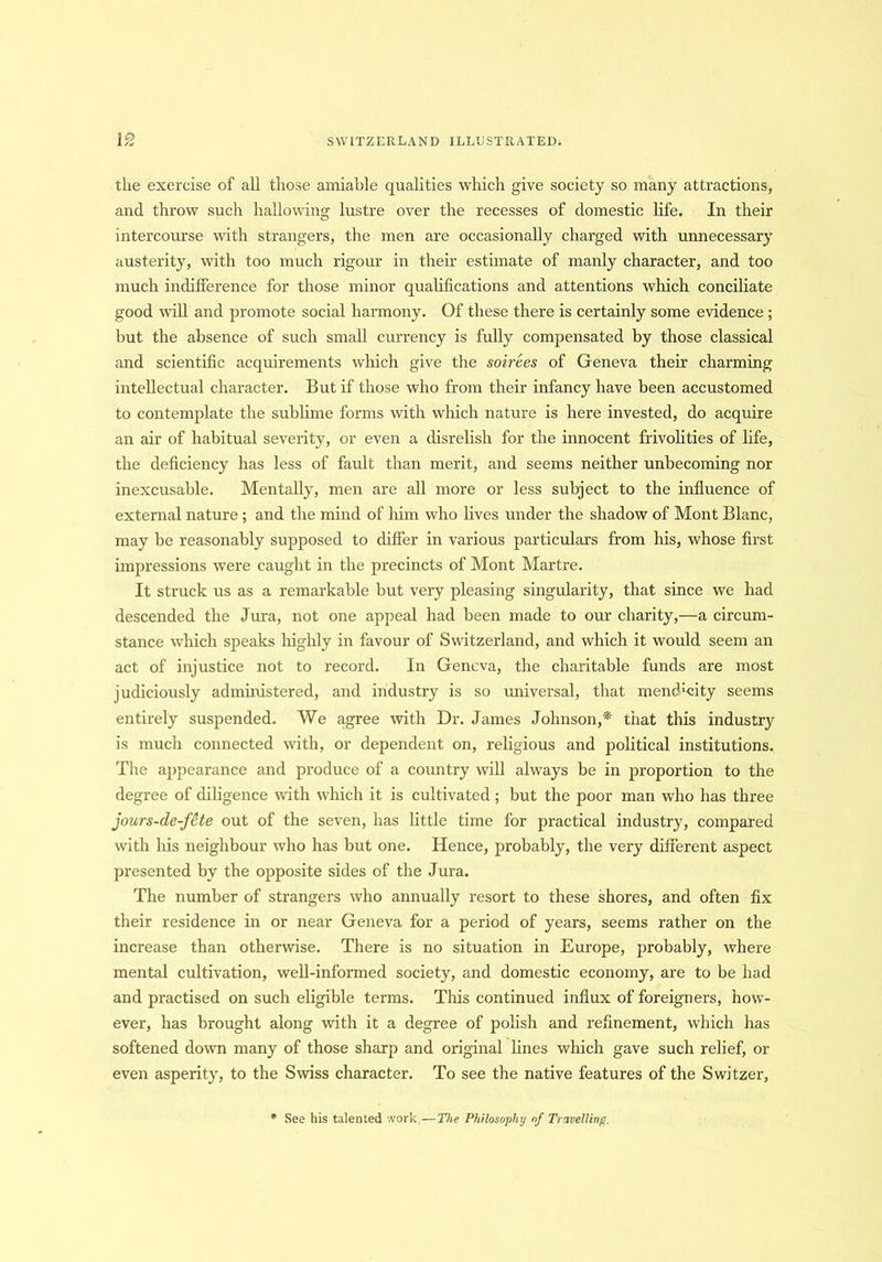 the exercise of all those amiable qualities which give society so many attractions, and throw such hallowing lustre over the recesses of domestic life. In their intercourse with strangers, the men are occasionally charged with unnecessary austerity, with too much rigour in their estimate of manly character, and too much indifference for those minor qualifications and attentions which conciliate good will and promote social harmony. Of these there is certainly some evidence ; but the absence of such small currency is fully compensated by those classical and scientific acquirements which give the soirees of Geneva their charming intellectual character. But if those who from their infancy have been accustomed to contemplate the sublime forms with which nature is here invested, do acquire an air of habitual severity, or even a disrelish for the innocent frivolities of life, the deficiency has less of fault than merit, and seems neither unbecoming nor inexcusable. Mentally, men are all more or less subject to the influence of external nature ; and the mind of him who lives under the shadow of Mont Blanc, may be reasonably supposed to differ in various particulars from his, whose first impressions were caught in the precincts of Mont Martre. It struck us as a remarkable but very pleasing singularity, that since we had descended the Jura, not one appeal had been made to our charity,—a circum- stance which speaks highly in favour of Switzerland, and which it would seem an act of injustice not to record. In Geneva, the charitable funds are most judiciously administered, and industry is so universal, that mendacity seems entirely suspended. We agree with Dr. James Johnson,* that this industry is much connected with, or dependent on, religious and political institutions. The appearance and produce of a country will always be in proportion to the degree of diligence with which it is cultivated ; but the poor man who has three jours~de-fete out of the seven, has little time for practical industry, compared with liis neighbour who has but one. Hence, probably, the very different aspect presented by the opposite sides of the Jura. The number of strangers who annually resort to these shores, and often fix their residence in or near Geneva for a period of years, seems rather on the increase than otherwise. There is no situation in Europe, probably, where mental cultivation, well-informed society, and domestic economy, are to be had and practised on such eligible terms. This continued influx of foreigners, how- ever, has brought along with it a degree of polish and refinement, which has softened down many of those sharp and original lines which gave such relief, or even asperity, to the Swiss character. To see the native features of the Switzer, See his talented work,—The Philosophy nf Travelling.