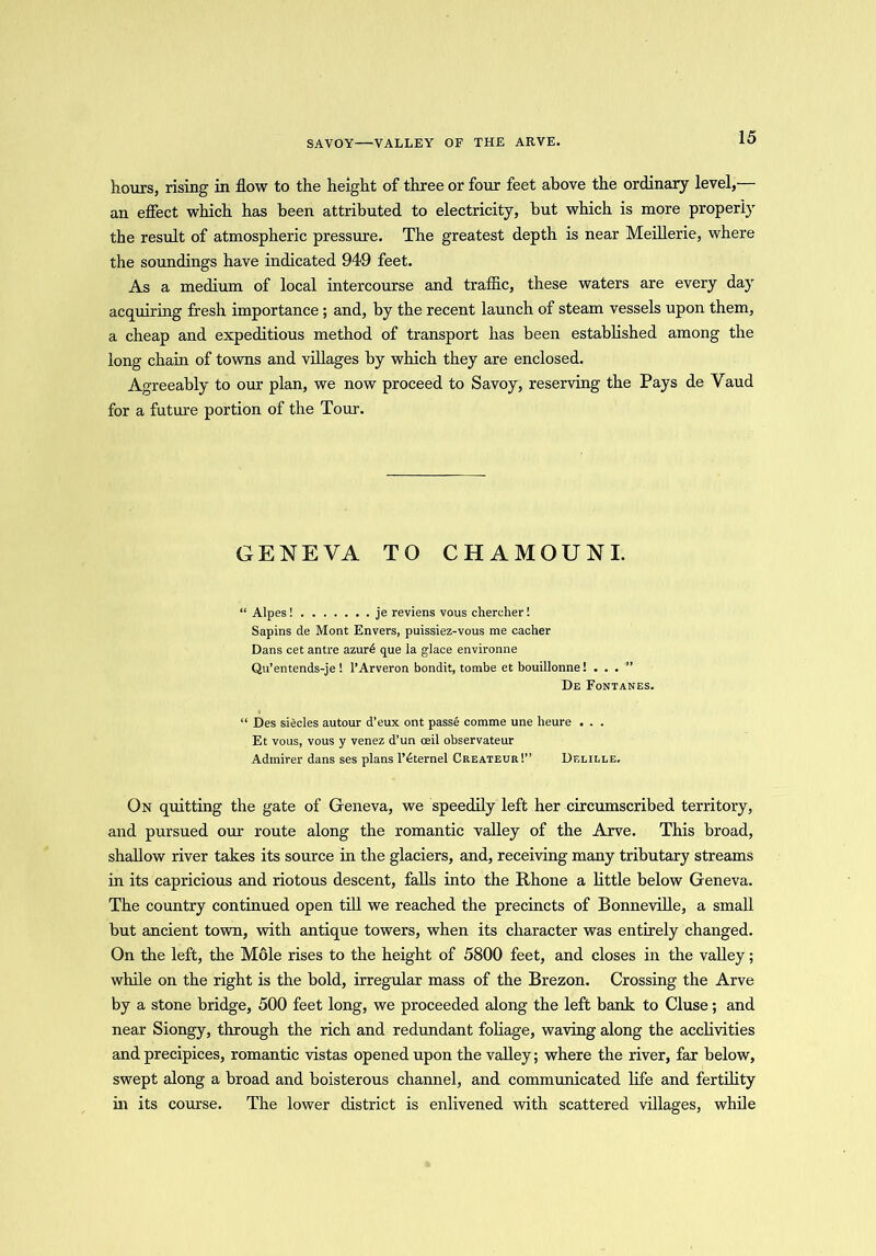 SAVOY—VALLEY OF THE ARVE. hours, rising in flow to the height of three or four feet above the ordinary level, an effect which has been attributed to electricity, but which is more properly the result of atmospheric pressure. The greatest depth is near Meillerie, where the soundings have indicated 949 feet. As a medium of local intercourse and traffic, these waters are every day acquiring fresh importance ; and, by the recent launch of steam vessels upon them, a cheap and expeditious method of transport has been established among the long chain of towns and villages by which they are enclosed. Agreeably to our plan, we now proceed to Savoy, reserving the Pays de Yaud for a future portion of the Tour. GENEVA TO CHAMOUNI. “ Alpes! je reviens vous chercher! Sapins de Mont Envers, puissiez-vous me cacher Dans cet antre azur6 que la glace environne Qu’entends-je! l’Arveron bondit, tombe et bouillonne! ...” De Fontanes. “ Des siecles autour d’eux ont passe comme une lieure . . . Et vous, vous y venez d’un ceil observateur Admirer dans ses plans l’6ternel Createur!” Delille. On quitting the gate of Geneva, we speedily left her circumscribed territory, and pursued our route along the romantic valley of the Arve. This broad, shallow river takes its source in the glaciers, and, receiving many tributary streams in its capricious and riotous descent, falls into the Rhone a little below Geneva. The country continued open till we reached the precincts of Bonneville, a small but ancient town, with antique towers, when its character was entirely changed. On the left, the Mole rises to the height of 5800 feet, and closes in the valley; while on the right is the bold, irregular mass of the Brezon. Crossing the Arve by a stone bridge, 500 feet long, we proceeded along the left bank to Cluse; and near Siongy, through the rich and redundant foliage, waving along the acclivities and precipices, romantic vistas opened upon the valley; where the river, far below, swept along a broad and boisterous channel, and communicated life and fertility in its course. The lower district is enlivened with scattered villages, while