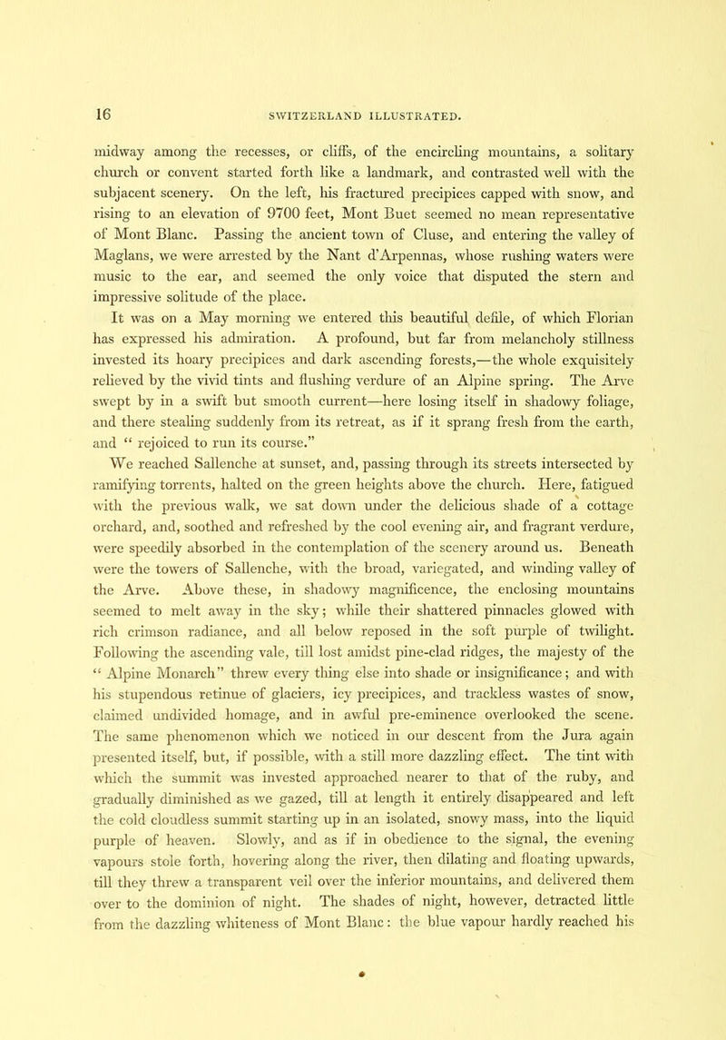 midway among the recesses, or cliffs, of the encircling mountains, a solitary church or convent started forth like a landmark, and contrasted well with the subjacent scenery. On the left, his fractured precipices capped with snow, and rising to an elevation of 9700 feet, Mont Buet seemed no mean representative of Mont Blanc. Passing the ancient town of Cluse, and entering the valley of Maglans, we were arrested by the Nant d’Arpennas, whose rushing waters were music to the ear, and seemed the only voice that disputed the stern and impressive solitude of the place. It was on a May morning we entered this beautiful defile, of which Florian has expressed his admiration. A profound, but far from melancholy stillness invested its hoary precipices and dark ascending forests,—the whole exquisitely relieved by the vivid tints and flushing verdure of an Alpine spring. The Arve swept by in a swift but smooth current—here losing itself in shadowy foliage, and there stealing suddenly from its retreat, as if it sprang fresh from the earth, and “ rejoiced to run its course.” We reached Sallenche at sunset, and, passing through its streets intersected by ramifying torrents, halted on the green heights above the church. Here, fatigued with the previous wall:, we sat down under the delicious shade of a cottage orchard, and, soothed and refreshed by the cool evening air, and fragrant verdure, were speedily absorbed in the contemplation of the scenery around us. Beneath were the towers of Sallenche, with the broad, variegated, and winding valley of the Arve. Above these, in shadowy magnificence, the enclosing mountains seemed to melt away in the sky; while their shattered pinnacles glowed with rich crimson radiance, and all below reposed in the soft purple of twilight. Following the ascending vale, till lost amidst pine-clad ridges, the majesty of the “ Alpine Monarch” threw every thing else into shade or insignificance; and with his stupendous retinue of glaciers, icy precipices, and trackless wastes of snow, claimed undivided homage, and in awful pre-eminence overlooked the scene. The same phenomenon which we noticed in our descent from the Jura again presented itself, but, if possible, with a still more dazzling effect. The tint with which the summit was invested approached nearer to that of the ruby, and gradually diminished as we gazed, till at length it entirely disappeared and left the cold cloudless summit starting up in an isolated, snowy mass, into the liquid purple of heaven. Slowly, and as if in obedience to the signal, the evening vapours stole forth, hovering along the river, then dilating and floating upwards, till they threw a transparent veil over the inferior mountains, and delivered them over to the dominion of night. The shades of night, however, detracted little from the dazzling whiteness of Mont Blanc: the blue vapour hardly reached his