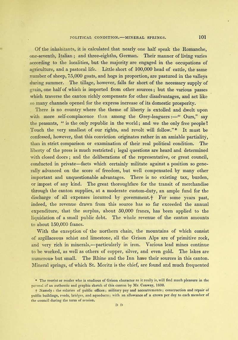 Of the inhabitants, it is calculated that nearly one half speak the Romanche, one-seventh, Italian ; and three-eighths, German. Their maimer of living varies according to the localities, but the majority are engaged in the occupations of agriculture, and a pastoral life. Little short of 100,000 head of cattle, the same number of sheep, 75,000 goats, and hogs in proportion, are pastured in the valleys during summer. The tillage, however, falls far short of the necessary supply of grain, one half of which is imported from other sources ; but the various passes which traverse the canton richly compensate for other disadvantages, and act like so many channels opened for the express increase of its domestic prosperity. There is no country where the theme of liberty is extolled and dwelt upon with more self-complacence than among the Grey-leaguers:—“ Ours,” say the peasants, “ is the only republic in the world; and we the only free people! Touch the very smallest of our rights, and revolt will follow.”* It must be confessed, however, that this conviction originates rather in an amiable partiality, than in strict comparison or examination of their real political condition. The liberty of the press is much restricted; legal questions are heard and determined with dosed doors ; and the deliberations of the representative, or great council, conducted in private—facts which certainly militate against a position so gene- rally advanced on the score of freedom, but well compensated by many other important and unquestionable advantages. There is no existing tax, burden, or impost of any kind. The great thoroughfare for the transit of merchandise through the canton supplies, at a moderate custom-duty, an ample fund for the discharge of all expenses incurred by government.-j~ For some years past, indeed, the revenue drawn from this source has so far exceeded the annual expenditure, that the surplus, about 50,000 francs, has been applied to the liquidation of a small public debt. The whole revenue of the canton amounts to about 150,000 francs. With the exception of the northern chain, the mountains of which consist of argillaceous schist and limestone, all the Grison Alps are of primitive rock, and very rich in minerals,—particularly in iron. Various lead mines continue to be worked, as well as others of copper, silver, and even gold. The lakes are numerous- but small. The Rhine and the Inn have their sources in this canton. Mineral springs, of which St. Moritz is the chief, are found and much frequented * The tourist or reader who is studious of Grison character as it really is, will find much pleasure in the perusal of an authentic and graphic sketch of this canton by Mr. Conway, 1830. f Namely: the salaries of public offices; military pay and accoutrements; construction and repair of public buildings, roads, bridges, and aqueducts; with an allowance of a crown per day to each member of the council during the term of session. D D