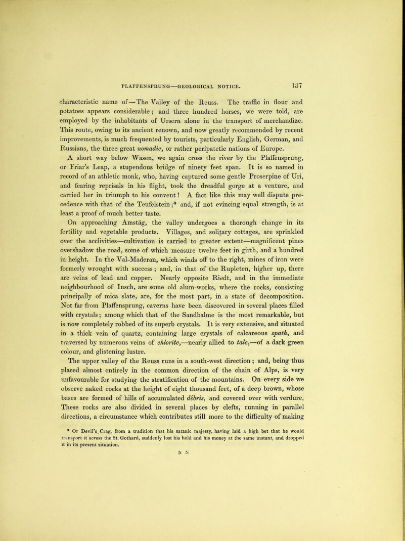characteristic name of—The Valley of the Reuss. The traffic in flour and potatoes appears considerable; and three hundred horses, we were told, are employed by the inhabitants of Ursern alone in the transport of merchandize. This route, owing to its ancient renown, and now greatly recommended by recent improvements, is much frequented by tourists, particularly English, German, and Russians, the three great nomadic, or rather peripatetic nations of Europe. A short way below Wasen, we again cross the river by the Plafiensprung, or Friar’s Leap, a stupendous bridge of ninety feet span. It is so named in record of an athletic monk, who, having captured some gentle Proserpine of Uri, and fearing reprisals in his flight, took the dreadful gorge at a venture, and carried her in triumph to his convent! A fact like this may well dispute pre- cedence with that of the Teufelstein ;* and, if not evincing equal strength, is at least a proof of much better taste. On approaching Amstag, the valley undergoes a thorough change in its fertility and vegetable products. Villages, and solitary cottages, are sprinkled over the acclivities—cultivation is carried to greater extent—magnificent pines overshadow the road, some of which measure twelve feet in girth, and a hundred in height. In the Val-Maderan, which winds off to the right, mines of iron were formerly wrought with success ; and, in that of the Rupleten, higher up, there are veins of lead and copper. Nearly opposite Riedt, and in the immediate neighbourhood of Insch, are some old alum-works, where the rocks, consisting principally of mica slate, are, for the most part, in a state of decomposition. Not far from Plaffensprung, caverns have been discovered in several places filled with crystals; among which that of the Sandbalme is the most remarkable, but is now completely robbed of its superb crystals. It is very extensive, and situated in a thick vein of quartz, containing large crystals of calcareous spath, and traversed by numerous veins of chlorite,—nearly allied to talc,—of a dark green colour, and glistening lustre. The upper valley of the Reuss runs in a south-west direction ; and, being thus placed almost entirely in the common direction of the chain of Alps, is very unfavourable for studying the stratification of the mountains. On every side we observe naked rocks at the height of eight thousand feet, of a deep brown, whose bases are formed of hills of accumulated debris, and covered over wdth verdure. These rocks are also divided in several places by clefts, running in parallel directions, a circumstance which contributes still more to the difficulty of making * Or Devil’s. Crag, from a tradition that his Satanic majesty, having laid a high bet that he would transport it across the St. Gothard, suddenly lost his hold and his money at the same instant, and dropped it in its present situation. N N