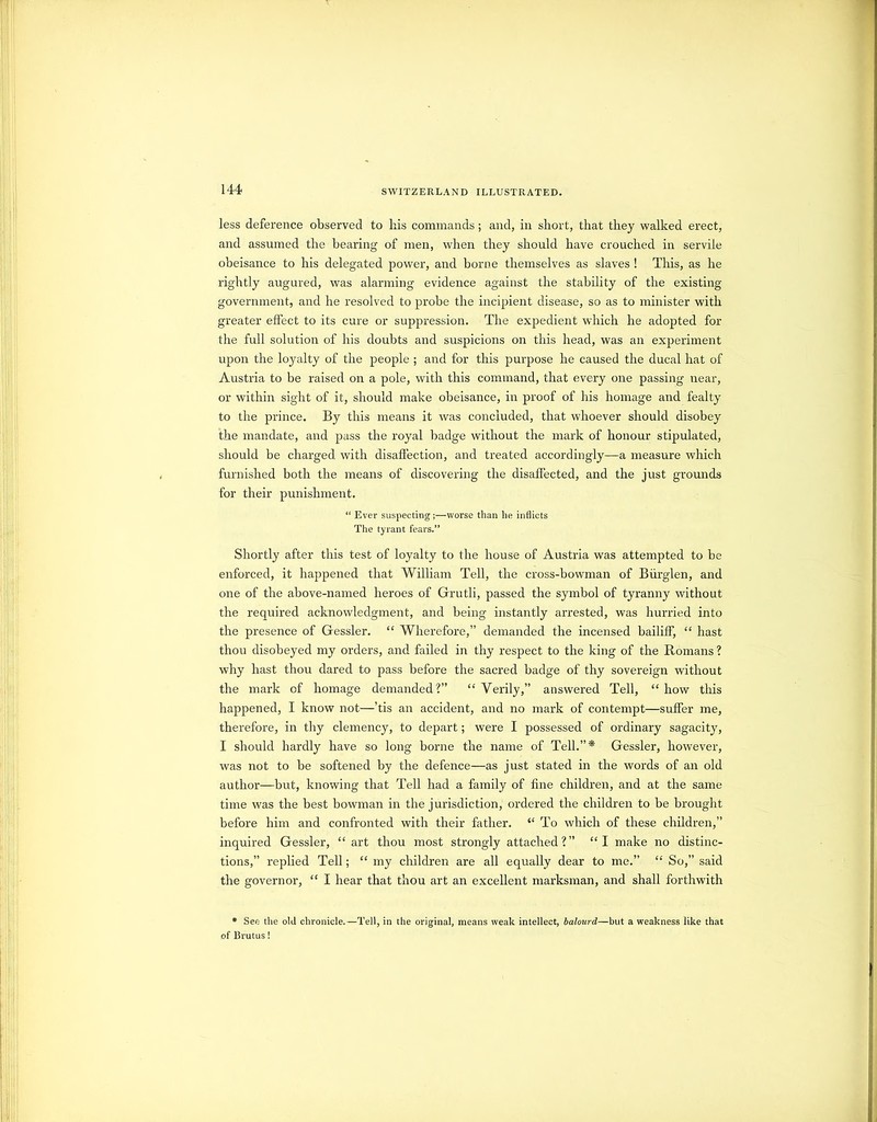 less deference observed to his commands; and, in short, that they walked erect, and assumed the bearing of men, when they should have crouched in servile obeisance to his delegated power, and borne themselves as slaves ! This, as he rightly augured, was alarming evidence against the stability of the existing government, and he resolved to probe the incipient disease, so as to minister with greater effect to its cure or suppression. The expedient which he adopted for the full solution of his doubts and suspicions on this head, was an experiment upon the loyalty of the people ; and for this purpose he caused the ducal hat of Austria to be raised on a pole, with this command, that every one passing near, or within sight of it, should make obeisance, in proof of his homage and fealty to the prince. By this means it was concluded, that whoever should disobey the mandate, and pass the royal badge without the mark of honour stipulated, should be charged with disafi'ection, and treated accordingly—a measure which furnished both the means of discovering the disaffected, and the just grounds for their punishment. “ Ever suspecting;—worse than he inflicts The tyrant fears.” Shortly after this test of loyalty to the house of Austria was attempted to be enforced, it happened that William Tell, the cross-bowman of Biirglen, and one of the above-named heroes of Grutli, passed the symbol of tyranny without the required acknowledgment, and being instantly arrested, was hurried into the presence of Gessler. “ Wherefore,” demanded the incensed bailiff, “ hast thou disobeyed my orders, and failed in thy respect to the king of the Romans ? why hast thou dared to pass before the sacred badge of thy sovereign without the mark of homage demanded?” “Verily,” answered Tell, “how this happened, I know not—’tis an accident, and no mark of contempt—suffer me, therefore, in thy clemency, to depart; were I possessed of ordinary sagacity, I should hardly have so long borne the name of Tell.”* Gessler, however, was not to be softened by the defence—as just stated in the words of an old author—but, knowing that Tell had a family of fine children, and at the same time was the best bowman in the jurisdiction, ordered the children to be brought before him and confronted with their father. “ To which of these children,” inquired Gessler, “ art thou most strongly attached?” “I make no distinc- tions,” replied Tell; “ my cliildren are all equally dear to me.” “ So,” said the governor, “ I hear that thou art an excellent marksman, and shall forthwith • See the old chronicle. —Tell, in the original, means weak intellect, halourd—but a weakness like that of Erutus!