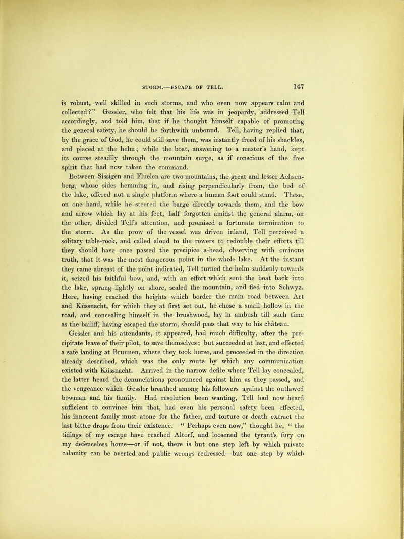is robust, well skilled ir. such storms, and who even now appears calm and collected?” Gessler, who felt that his life was in jeopardy, addressed Tell accordingly, and told him, that if he thought himself capable of promoting the general safety, he should be forthwith unbound. Tell, having replied that, by the grace of God, he could still save them, was instantly freed of his shackles, and placed at the helm; while the boat, answering to a master’s hand, kept its course steadily through the mountain surge, as if conscious of the free spirit that had now taken the command. Between Sissigen and Fluelen are two mountains, the great and lesser Achsen- berg, whose sides hemming in, and rising perpendicularly from, the bed of the lake, offered not a single platform where a human foot could stand. These, on one hand, while he steered the barge directly towards them, and the bow and arrow which lay at his feet, half forgotten amidst the general alarm, on the other, divided Tell’s attention, and promised a fortunate termination to the storm. As the prow of the vessel was driven inland. Tell perceived a solitary table-rock, and called aloud to the rowers to redouble their efforts till they should have once passed the precipice a-head, observing with ominous truth, that it was the most dangerous point in the whole lake. At the instant they came abreast of the point indicated. Tell turned the helm suddenly towards it, seized his faithful bow, and, with an effort which sent the boat back into the lake, sprang lightly on shore, scaled the mountain, and fled into Schwyz. Here, having reached the heights which border the main road between Art and Kiissnacht, for which they at first set out, he chose a small hollow in the road, and concealing himself in the brushwood, lay in ambush till such time as the bailiff, having escaped the storm, should pass that way to his chateau. Gessler and his attendants, it appeared, had much difficulty, after the pre- cipitate leave of their pilot, to save themselves; but succeeded at last, and effected a safe landing at Brunnen, where they took horse, and proceeded in the direction already described, which was the only route by which any communication existed with Kiissnacht. Arrived in the narrow defile where Tell lay concealed, the latter heard the denunciations pronounced against him as they passed, and the vengeance which Gessler breathed among his followers against the outlawed bowman and his family. Had resolution been wanting. Tell had now heard sufficient to convince him that, had even his personal safety been effected, his innocent family must atone for the father, and torture or death extract the last bitter drops from their existence. “ Perhaps even now,” thought he, “ the tidings of my escape have reached Altorf, and loosened the tyrant’s fury on my defenceless home—or if not, there is but one step left by which private calamity can be averted and public wrongs redressed—but one step by which