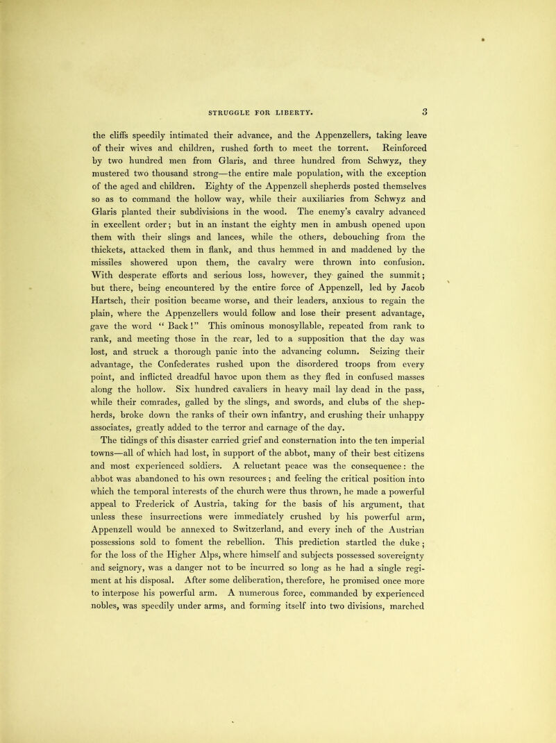 tlie cliffs speedily intimated their advance, and the Appenzellers, taking leave of their wives and children, rushed forth to meet the torrent. Reinforced hy two hundred men from Glaris, and three hundred from Schwyz, they mustered two thousand strong—the entire male population, with the exception of the aged and children. Eighty of the Appenzell shepherds posted themselves so as to command the hollow way, while their auxiliaries from Schwyz and Glaris planted their subdivisions in the wood. The enemy’s cavalry advanced in excellent order; but in an instant the eighty men in ambush opened upon them with their slings and lances, while the others, debouching from the thickets, attacked them in flank, and thus hemmed in and maddened hy the missiles showered upon them, the cavalry were thrown into confusion. With desperate efforts and serious loss, however, they- gained the summit; but there, being encountered by the entire force of Appenzell, led by Jacob Hartsch, their position became worse, and their leaders, anxious to regain the plain, where the Appenzellers would follow and lose their present advantage, gave the word “ Back!” This ominous monosyllable, repeated from rank to rank, and meeting those in the rear, led to a supposition that the day was lost, and struck a thorough panic into the advancing column. Seizing their advantage, the Confederates rushed upon the disordered troops from every point, and inflicted dreadful havoc upon them as they fled in confused masses along the hollow. Six hundred cavaliers in heavy mail lay dead in the pass, while their comrades, galled hy the slings, and swords, and clubs of the shep- herds, broke down the ranks of their own infantry, and crushing their unhappy associates, greatly added to the terror and carnage of the day. The tidings of this disaster carried grief and consternation into the ten imperial towns—all of which had lost, in support of the abbot, many of their best citizens and most experienced soldiers. A reluctant peace was the consequence : the abbot was abandoned to his own resources; and feeling the critical position into which the temporal interests of the church were thus thrown, he made a powerful appeal to Frederick of Austria, taking for the basis of his argument, that unless these insurrections were immediately crushed by his powerful arm, Appenzell would be annexed to Switzerland, and every inch of the Austrian possessions sold to foment the rebellion. This prediction startled the duke ; for the loss of the Higher Alps, where himself and subjects possessed sovereignty and seignory, was a danger not to be incurred so long as he had a single regi- ment at his disposal. After some deliberation, therefore, he promised once more to interpose his powerful arm. A numerous force, commanded by experienced nobles, was speedily under arms, and forming itself into two divisions, marched