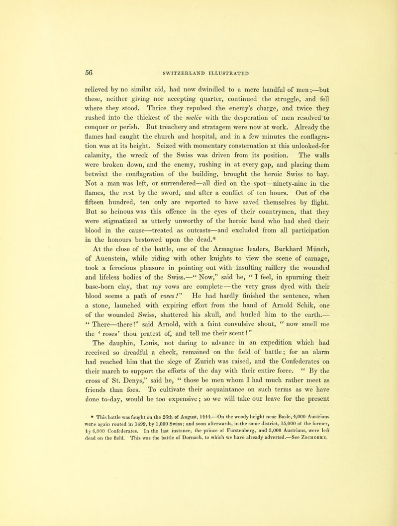 relieved by no similar aid, had now dwindled to a mere handful of men;—but these, neither giving nor accepting quarter, continued the struggle, and fell where they stood. Thrice they repulsed the enemy’s charge, and twice they rushed into the thickest of the melee with the desperation of men resolved to conquer or perish. But treachery and stratagem were now at work. Already the flames had caught the church and hospital, and in a few minutes the conflagra- tion was at its height. Seized with momentary consternation at this unlooked-for calamity, the wreck of the Swiss was driven from its position. The walls were broken down, and the enemy, rushing in at every gap, and placing them betwixt the conflagration of the building, brought the heroic Swiss to bay. Not a man was left, or surrendered—all died on the spot—ninety-nine in the flames, the rest by the sword, and after a conflict of ten hours. Out of the fifteen hundred, ten only are reported to have saved themselves by flight. But so heinous was this offence in the eyes of their countrymen, that they were stigmatized as utterly unworthy of the heroic band who had shed their blood in the cause—treated as outcasts—and excluded from all participation in the honours bestowed upon the dead.* At the close of the battle, one of the Armagnac leaders, Burkhard Munch, of Auenstein, while riding with other knights to view the scene of carnage, took a ferocious pleasure in pointing out with insulting raillery the wounded and lifeless bodies of the Swiss.—“ Now,” said he, “ I feel, in spurning their base-born clay, that my vows are complete — the very grass dyed with their blood seems a path of roses/” He had hardly finished the sentence, when a stone, launched with expiring effort from the hand of Arnold Schik, one of the wounded Swiss, shattered his skull, and hurled him to the earth.— “ There—there!” said Arnold, with a faint convulsive shout, “ now smell me the e roses ’ thou pratest of, and tell me their scent! ” The dauphin, Louis, not daring to advance in an expedition which had received so dreadful a check, remained on the field of battle; for an alarm had reached him that the siege of Zurich was raised, and the Confederates on their march to support the efforts of the day with their entire force. “ By the cross of St. Denys,” said he, “ those be men whom I had much rather meet as friends than foes. To cultivate their acquaintance on such terms as we have done to-day, would be too expensive; so we will take our leave for the present * This battle was fought on the 26th of August, 1444.—On the woody height near Basle, 4,000 Austrians were again routed in 1499, by 1,000 Swiss; and soon afterwards, in the same district, 15,000 of the former, by 6,000 Confederates. In the last instance, the prince of Fiirstenberg, and 3,000 Austrians, were left dead on the field. This was the battle of Dornach, to which we have already adverted.—See Zschokke.