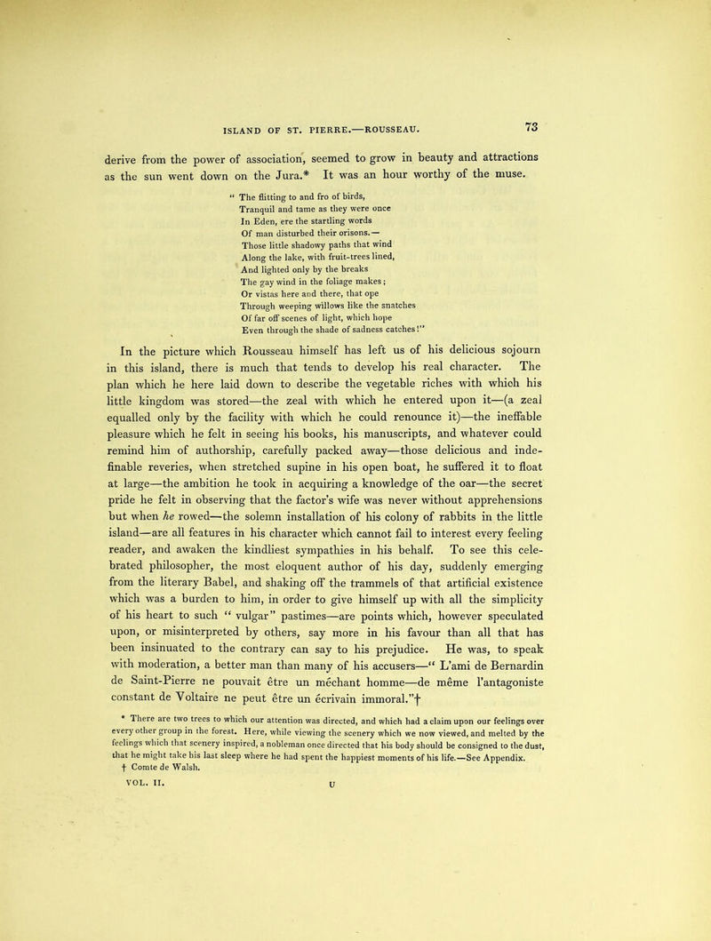 ISLAND OF ST. PIERRE.—ROUSSEAU. derive from the power of association, seemed to grow in beauty and attractions as the sun went down on the Jura.* It was an hour worthy of the muse. “ The flitting to and fro of birds, Tranquil and tame as they were once In Eden, ere the startling words Of man disturbed their orisons.— Those little shadowy paths that wind Along the lake, with fruit-trees lined, And lighted only by the breaks The gay wind in the foliage makes ; Or vistas here and there, that ope Through weeping willows like the snatches Of far off scenes of light, which hope Even through the shade of sadness catches!” In the picture which Rousseau himself has left us of his delicious sojourn in this island, there is much that tends to develop his real character. The plan which he here laid down to describe the vegetable riches with whioh his little kingdom was stored—the zeal with which he entered upon it—(a zeal equalled only by the facility with which he could renounce it)—the ineffable pleasure which he felt in seeing his books, his manuscripts, and whatever could remind him of authorship, carefully packed away—those delicious and inde- finable reveries, when stretched supine in his open boat, he suffered it to float at large—the ambition he took in acquiring a knowledge of the oar—the secret pride he felt in observing that the factor’s wife was never without apprehensions but when he rowed—the solemn installation of his colony of rabbits in the little island—are all features in his character which cannot fail to interest every feeling reader, and awaken the kindliest sympathies in his behalf. To see this cele- brated philosopher, the most eloquent author of his day, suddenly emerging from the literary Babel, and shaking off the trammels of that artificial existence which was a burden to him, in order to give himself up with all the simplicity of his heart to such “ vulgar” pastimes—are points which, however speculated upon, or misinterpreted by others, say more in his favour than all that has been insinuated to the contrary can say to his prejudice. He was, to speak with moderation, a better man than many of his accusers—“ L’ami de Bernardin de Saint-Pierre ne pouvait etre un mechant homme—de meme l’antagoniste constant de Voltaire ne peut etre un ecrivain immoral.”'!' * There are two trees to which our attention was directed, and which had a claim upon our feelings over every other group in the forest. Here, while viewing the scenery which we now viewed, and melted by the feelings which that scenery inspired, a nobleman once directed that his body should be consigned to the dust, that he might take his last sleep where he had spent the happiest moments of his life.—See Appendix. f Comte de Walsh. U