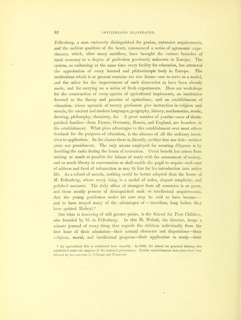 Fellenberg, a man eminently distinguished for genius, extensive acquirements, and the noblest qualities of the heart, commenced a series of agronomic expe- riments, which, after many sacrifices, have brought the various branches of rural economy to a degree of perfection previously unknown in Europe. The system, as embracing at the same time every facility for education, has attracted the approbation of every learned and philanthropic body in Europe. The institutions which it at present contains are two farms—one to serve as a model, and the other for the improvement of such discoveries as have been already made, and for carrying on a series of fresh experiments. Here are workshops for the construction of every species of agricultural implements, an institution devoted to the theory and practice of agriculture, and an establishment of education, where upwards of twenty professors give instruction in religion and morals, the ancient and modern languages, geography, history, mathematics, music, drawing, philosophy, chemistry, &c. A great number of youths—sons of distin- guished families—from France, Germany, Russia, and England, are boarders in the establishment. What gives advantages to this establishment over most others destined for the purposes of education, is the absence of all the ordinary incen- tives to application. In the classes there is, literally, neither dux nor dolt—neither prize nor punishment. The only means employed for securing diligence is by doubling the tasks during the hours of recreation. Great benefit has arisen from uniting as much as possible the labour of study with the amusement of society, and as much liberty in conversation as shall enable the pupil to acquire such ease of address and fund of information as may fit him for his introduction into active life. As a school of morals, nothing could be better adapted than the house of M. Fellenberg, where every thing is a model of order, elegant simplicity, and polished manners. The daily afflux of strangers from all countries is so great, and these mostly persons of distinguished rank or intellectual acquirements, that the young gentlemen under his care may be said to have become — and to have reaped many of the advantages of— travellers, long before they have quitted Hofwyl.* But what is deserving of still greater praise, is the School for Poor Children, also founded by M. de Fellenberg. In this M. Wehrli, the director, keeps a minute journal of every tiring that regards the children individually from the first hour of their admission—their natural character and dispositions—their religious, moral, and intellectual progress—their application to study—their * An agricultural fete is celebrated here annually. In 1808, the school for practical farming was established under the auspices of the cantonal government. Similar establishments have since then been effected by two convents in Fribourg and Thurgovie.