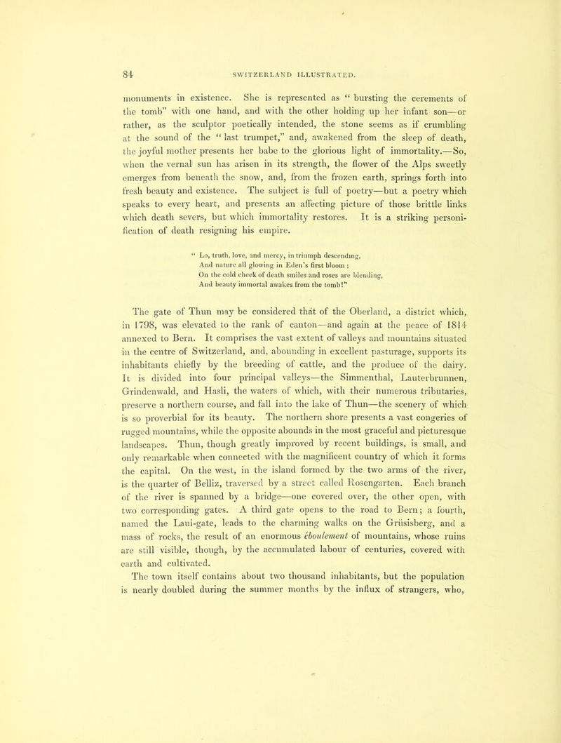 monuments in existence. She is represented as “ bursting the cerements of the tomb” with one hand, and with the other holding up her infant son—or rather, as the sculptor poetically intended, the stone seems as if crumbling at the sound of the “ last trumpet,” and, awakened from the sleep of death, the joyful mother presents her babe to the glorious light of immortality.—So, when the vernal sun has arisen in its strength, the flower of the Alps sweetly emerges from beneath the snow, and, from the frozen earth, springs forth into fresh beauty and existence. The subject is full of poetry—but a poetry which speaks to every heart, and presents an affecting picture of those brittle links which death severs, but which immortality restores. It is a striking personi- fication of death resigning his empire. “ Lo, truth, love, and mercy, in triumph descending, And nature all glowing in Eden's first bloom ; On the cold cheek of death smiles and roses are blending, And beauty immortal awakes from the tomb!” The gate of Thun may be considered that of the Oberland, a district which, in 1798, was elevated to the rank of canton—and again at the peace of 1814 annexed to Bern. It comprises the vast extent of valleys and mountains situated in the centre of Switzerland, and, abounding in excellent pasturage, supports its inhabitants chiefly by the breeding of cattle, and the produce of the dairy. It is divided into four principal valleys—the Simmenthal, Lauterbrunnen, Grindenwald, and Hasli, the waters of which, with their numerous tributaries, preserve a northern course, and fall into the lake of Thun—the scenery of which is so proverbial for its beauty. The northern shore presents a vast congeries of rugged mountains, while the opposite abounds in the most graceful and picturesque landscapes. Thun, though greatly improved by recent buildings, is small, and only remarkable when connected with the magnificent country of which it forms the capital. On the west, in the island formed by the two arms of the river, is the quarter of Belliz, traversed by a street called Iiosengarten. Each branch of the river is spanned by a bridge—one covered over, the other open, with two corresponding gates. A third gate opens to the road to Bern; a fourth, named the Laui-gate, leads to the charming walks on the Griisisberg, and a mass of rocks, the result of an enormous cboulement of mountains, whose ruins are still visible, though, by the accumulated labour of centuries, covered with earth and cultivated. The town itself contains about two thousand inhabitants, but the population is nearly doubled during the summer months by the influx of strangers, who,