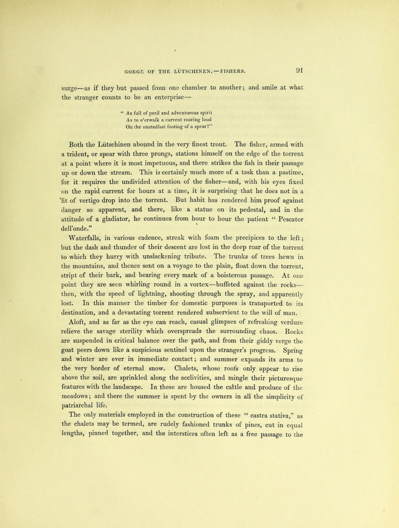 surge—as if they but passed from one chamber to another; and smile at what the stranger counts to be an enterprise— “ As full of peril and adventurous spirit As to o’erwalk a current roaring loud On the unstedfast footing of a spear!” Both the Liitschinen abound in the very finest trout. The fisher, armed with a trident, or spear with three prongs, stations himself on the edge of the torrent at a point where it is most impetuous, and there strikes the fish in their passage up or down the stream. This is certainly much more of a task than a pastime, for it requires the undivided attention of the fisher—and, with his eyes fixed on the rapid current for hours at a time, it is surprising that he does not in a fit of vertigo drop into the torrent. But habit has rendered him proof against danger so apparent, and there, like a statue on its pedestal, and in the attitude of a gladiator, he continues from hour to hour the patient “ Pescator dell’onde.” Waterfalls, in various cadence, streak with foam the precipices to the left; but the dash and thunder of their descent are lost in the deep roar of the torrent to which they hurry with unslackening tribute. The trunks of trees hewn in the mountains, and thence sent on a voyage to the plain, float down the torrent, stript of their bark, and bearing every mark of a boisterous passage. At one point they are seen whirling round in a vortex—buffeted against the rocks— then, with the speed of lightning, shooting through the spray, and apparently lost. In this manner the timber for domestic purposes is transported to its destination, and a devastating torrent rendered subservient to the will of man. Aloft, and as far as the eye can reach, casual glimpses of refreshing verdure relieve the savage sterility which overspreads the surrounding chaos. Rocks are suspended in critical balance over the path, and from their giddy verge the goat peers down like a suspicious sentinel upon the stranger’s progress. Spring and winter are ever in immediate contact; and summer expands its arms to the very border of eternal snow. Chalets, whose roofs only appear to rise above the soil, are sprinkled along the acclivities, and mingle their picturesque features with the landscape. In these are housed the cattle and produce of the meadows; and there the summer is spent by the owners in all the simplicity of patriarchal life. The only materials employed in the construction of these “ castra stativa,” as the chalets may be termed, are rudely fashioned trunks of pines, cut in equal lengths, pinned together, and the interstices often left as a free passage to the