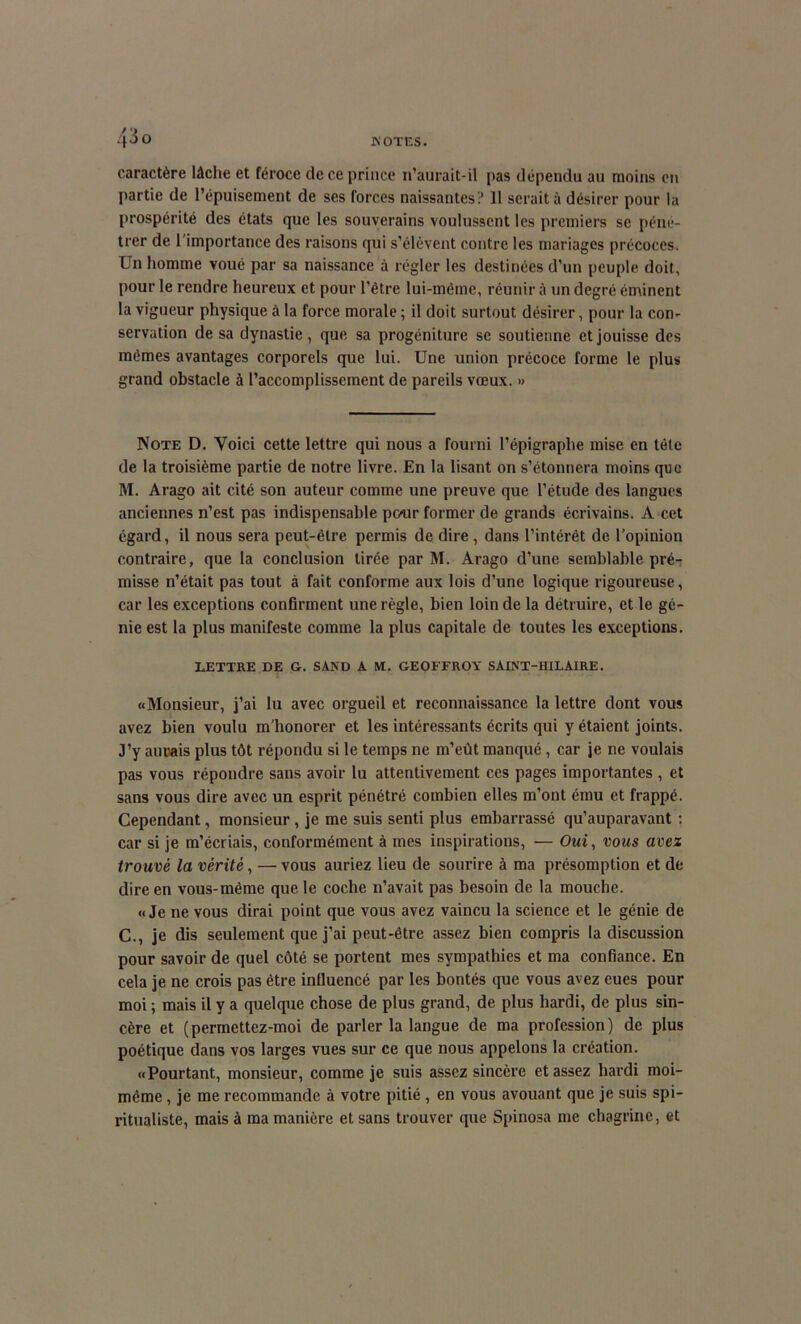 caractère lâche et féroce de ce prince 11’aurait-il pas dépendu au moins en partie de l’épuisement de ses forces naissantes? 11 serait à désirer pour la prospérité des états que les souverains voulussent les premiers se péné- trer de l’importance des raisons qui s’élèvent contre les mariages précoces. Un homme voué par sa naissance à régler les destinées d’un peuple doit, pour le rendre heureux et pour l’être lui-même, réunir à un degré éminent la vigueur physique à la force morale ; il doit surtout désirer, pour la con- servation de sa dynastie, que sa progéniture se soutienne et jouisse des mêmes avantages corporels que lui. Une union précoce forme le plus grand obstacle à l’accomplissement de pareils vœux. » Note D. Voici cette lettre qui nous a fourni l’épigraphe mise en télé de la troisième partie de notre livre. En la lisant on s’étonnera moins que M. Arago ait cité son auteur comme une preuve que l’étude des langues anciennes n’est pas indispensable pour former de grands écrivains. A cet égard, il nous sera peut-être permis de dire , dans l’intérêt de l’opinion contraire, que la conclusion tirée par M. Arago d’une semblable pré- misse n’était pas tout à fait conforme aux lois d’une logique rigoureuse, car les exceptions confirment une règle, bien loin de la détruire, et le gé- nie est la plus manifeste comme la plus capitale de toutes les exceptions. LETTRE DE G. SAND A M. GEOFFROY SAINT-HILAIRE. «Monsieur, j’ai lu avec orgueil et reconnaissance la lettre dont vous avez bien voulu m’honorer et les intéressants écrits qui y étaient joints. J’y aurais plus tôt répondu si le temps ne m’eût manqué, car je ne voulais pas vous répondre sans avoir lu attentivement ces pages importantes , et sans vous dire avec un esprit pénétré combien elles m’ont ému et frappé. Cependant, monsieur, je me suis senti plus embarrassé qu’auparavant : car si je m’écriais, conformément à mes inspirations, — Oui, vous avez trouvé la vérité, — vous auriez lieu de sourire à ma présomption et de dire en vous-même que le coche n’avait pas besoin de la mouche. «Je ne vous dirai point que vous avez vaincu la science et le génie de C., je dis seulement que j’ai peut-être assez bien compris la discussion pour savoir de quel côté se portent mes sympathies et ma confiance. En cela je ne crois pas être influencé par les bontés que vous avez eues pour moi ; mais il y a quelque chose de plus grand, de plus hardi, de plus sin- cère et (permettez-moi de parler la langue de ma profession) de plus poétique dans vos larges vues sur ce que nous appelons la création. «Pourtant, monsieur, comme je suis assez sincère et assez hardi moi- même , je me recommande à votre pitié , en vous avouant que je suis spi- ritualiste, mais à ma manière et sans trouver que Spinosa me chagrine, et