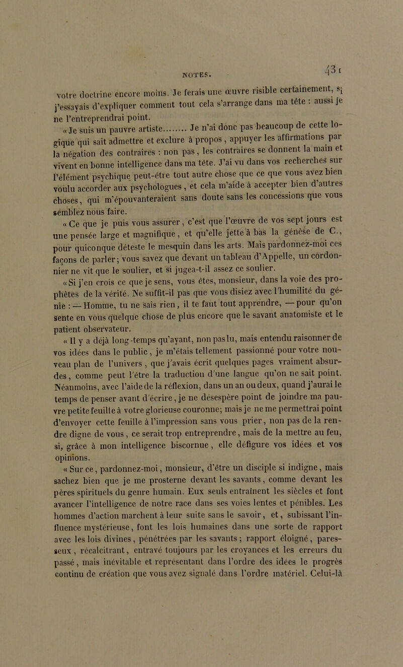 votre doctrine encore moins. Je ferais une œuvre risible certainement, sL j'essayais d’expliquer comment tout cela s'arrange dans ma tête : aussi je ne l’entreprendrai point. «Je suis un pauvre artiste Je n’ai donc pas beaucoup de cette lo- gique qui sait admettre et exclure à propos , appuyer les affirmations par la négation des contraires : non pas, les contraires se donnent la main et vivent en bonne intelligence dans ma tête. J’ai vu dans vos recherches sur l’élément psychique peut-être tout autre chose que ce que vous avez bien voulu accorder aux psychologues , et cela m’aide à accepter bien d autres choses, qui m’épouvanteraient sans doute sans les concessions que vous semblez nous faire. « Ce que je puis vous assurer, c’est que l’œuvre de vos sept jours est une pensée large et magnifique, et qu’elle jette à bas la génèse de C., pour quiconque déteste le mesquin dans les arts. Mais pardonnez-moi ces façons de parler ; vous savez que devant un tableau d’Appelle, un cordon- nier ne vit que le soulier, et si jugea-t-il assez ce soulier. «Si j’en crois ce que je sens, vous êtes, monsieur, dans la voie des pro- phètes de la vérité. Ne suffit-il pas que vous disiez avec l'humilité du gé- nie : — Homme, tu ne sais rien, il te faut tout apprendre, pour qu on sente en vous quelque chose de plus encore que le savant anatomiste et le patient observateur. « 11 y a déjà long-temps qu’ayant, non pas lu, mais entendu raisonner de vos idées dans le public, je m’étais tellement passionné pour votre nou- veau plan de l’univers , que j'avais écrit quelques pages vraiment absur- des, comme peut l'être la traduction d’une langue qu’on 11c sait point. Néanmoins, avec l’aide de la réflexion, dans un an ou deux, quand j’aurai le temps de penser avant d écrire, je ne désespère point de joindre ma pau- vre petite feuille à votre glorieuse couronne; mais je ne me permettrai point d’envoyer cette feuille à l’impression sans vous prier, non pas de la ren- dre digne de vous, ce serait trop entreprendre, mais de la mettre au feu, si, grâce à mon intelligence biscornue, elle défigure vos idées et vos opinions. « Sur ce, pardonnez-moi, monsieur, d’être un disciple si indigne, mais sachez bien que je me prosterne devant les savants, comme devant les pères spirituels du genre humain. Eux seuls entraînent les siècles et font avancer l’intelligence de notre race dans ses voies lentes et pénibles. Les hommes d’action marchent à leur suite sans le savoir, et, subissant l’in- fluence mystérieuse, font les lois humaines dans une sorte de rapport avec les lois divines, pénétrées par les savants ; rapport éloigné, pares- seux , récalcitrant, entravé toujours par les croyances et les erreurs du passé, mais inévitable et représentant dans l’ordre des idées le progrès continu de création que vous avez signalé dans l’ordre matériel. Celui-là