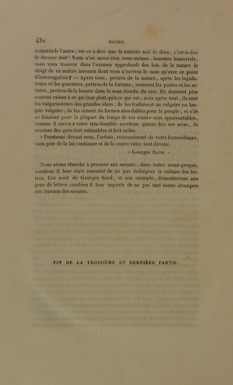 43a commande l'autre ; est-ce à dire que la matière soit le dieu, c’est-à-dire le dernier mot ? Vous n’en savez rien vous-mêmes, hommes immortels; mais vous trouvez dans l'examen approfondi des lois de la nature le doigt de ce maître inconnu dont vous n’écrivez le nom qu’avec ce point d’interrogation? — Après vous, prêtres de la nature, après les législa- teurs et les guerriers, prêtres de la fortune, viennent les poètes et les ar- tistes, prêtres de la beauté dans le sens étendu du mot. Ils donnent plus souvent raison à ce qui leur plaît qu’à ce qui est ; mais après tout, ils sont les vulgarisateurs des grandes idées : ils les traduisent au vulgaire en lan- gue vulgaire ; ils les ornent de formes abordables pour le peuple ; et s’ils ne faisaient pour la plupart du temps de ces contre-sens épouvantables, comme il arrive à votre très-humble serviteur quinze fois sur seize, ils seraient des gens fort estimables et fort utiles. <• Prosterné devant vous, l’artiste, reconnaissant de votrebienveillance, vous prie de la lui continuer et de le croire votre tout dévoué, « Georges Sand. » Nous avons cherché à prouver aux savants , dans notre avant-propos, combien il leur était essentiel de ne pas dédaigner la culture des let- tres. Cet éerit de Georges Sand, et son exemple, démontreront aux gens de lettres combien il leur importe de ne pas tant rester étrangers aux travaux des savants. FIN DE LA TROISIÈME ET DERNIÈRE PARTIE. (