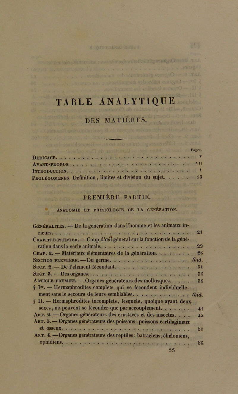 TABLE ANALYTIQUE DES MATIÈRES. - Page*. Dédicace v Avant-propos VH Introduction 1 Prolégomènes. Définition, limites et division du sujet io PREMIÈRE PARTIE. ANATOMIE ET PHYSIOLOGIE DE LA GÉNÉRATION. Généralités. — De la génération dans l’homme et les animaux in- rieurs 21 Chapitre premier. — Coup d’œiï général sur la fonction de la géné- ration dans la série animale 22 Chap. 2. — Matériaux élémentaires de la génération 28 Section première. — Du germe Ibid. Sect. 2. — De l’élément fécondant 51 Sect. 3. — Des organes 5<> Article premier. — Organes générateurs des mollusques 58 J Ier. — Hermaphrodites complets qui se fécondent individuelle- ment sans le secours de leurs semblables Ibid. § II. — Hermaphrodites incomplets, lesquels, quoique ayant deux sexes, ne peuvent se féconder que par accouplement 41 Art. 2.—Organes générateurs des crustacés et des insectes. ... 45 Art. 3. — Organes générateurs des poissons : poissons cartilagineux et osseux 50 Art. 4.—Organes générateurs des reptiles : batraciens, chéloniens, ophidiens 56 55