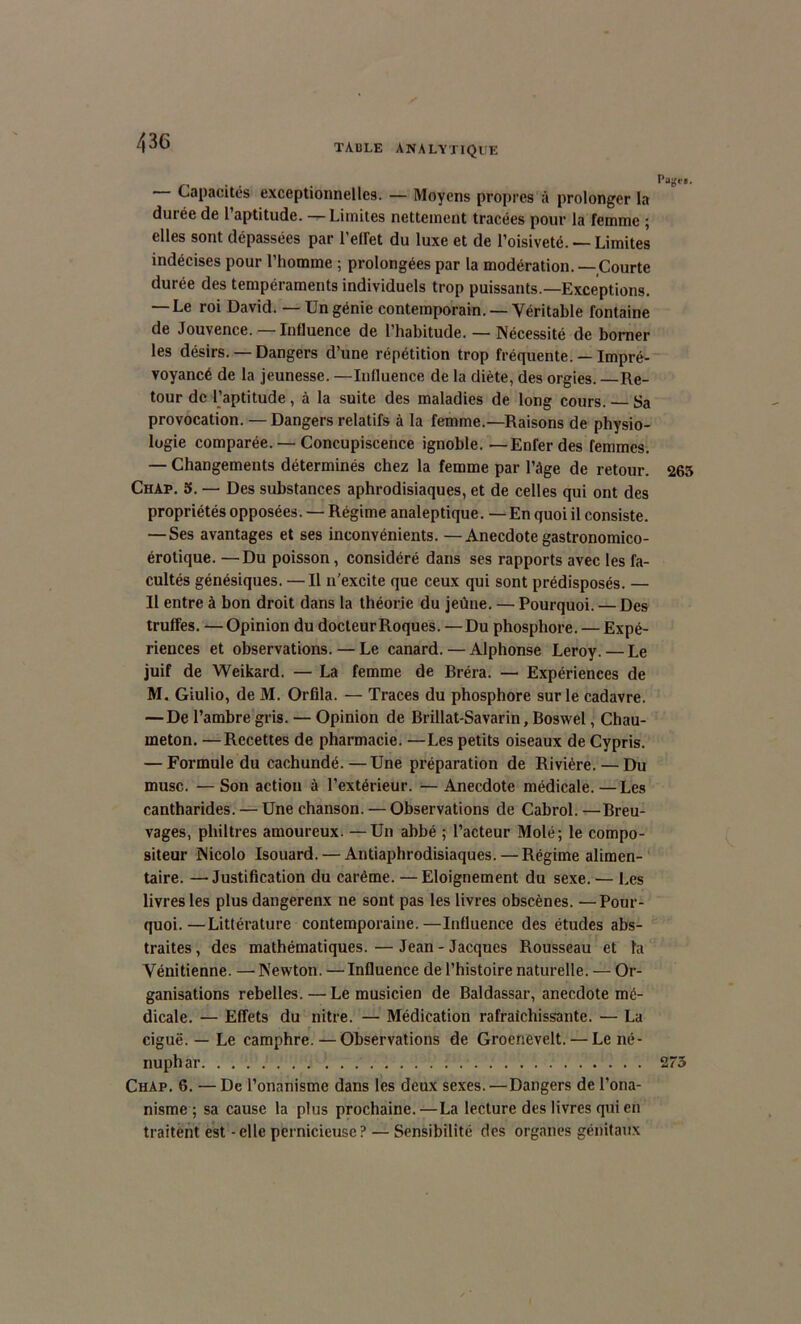 Capacités exceptionnelles. — Moyens propres à prolonger la durée de l’aptitude. — Limites nettement tracées pour la femme ; elles sont dépassées par reflet du luxe et de l’oisiveté. — Limites indécises pour l’homme ; prolongées par la modération. —Courte durée des tempéraments individuels trop puissants.—Exceptions. — Le roi David. — Un génie contemporain. — Véritable fontaine de Jouvence. —Influence de l’habitude. — Nécessité de borner les désirs. — Dangers d’une répétition trop fréquente. — Impré- voyancé de la jeunesse. —Influence de la diète, des orgies. —Re- tour de l’aptitude , à la suite des maladies de long cours. Sa provocation. — Dangers relatifs à la femme.—Raisons de physio- logie comparée. — Concupiscence ignoble. —Enfer des femmes. — Changements déterminés chez la femme par l’âge de retour. Chap. 5. — Des substances aphrodisiaques, et de celles qui ont des propriétés opposées. — Régime analeptique. —En quoi il consiste. — Ses avantages et ses inconvénients. —Anecdote gastronomico- érotique. —Du poisson, considéré dans ses rapports avec les fa- cultés génésiques. — Il n'excite que ceux qui sont prédisposés. — Il entre à bon droit dans la théorie du jeûne. — Pourquoi. — Des truffes. — Opinion du docteur Roques. —Du phosphore. — Expé- riences et observations. — Le canard. — Alphonse Leroy. — Le juif de Weikard. — La femme de Bréra. — Expériences de M. Giulio, de M. Orfila. — Traces du phosphore sur le cadavre. — De l’ambre gris. — Opinion de Brillat-Savarin, Boswel, Chau- meton. —Recettes de pharmacie. —Les petits oiseaux de Cypris. — Formule du cachundé.—Une préparation de Rivière. — Du musc. — Son action à l’extérieur. — Anecdote médicale. — Les cantharides. — Une chanson. — Observations de Cabrol. —Breu- vages, philtres amoureux. —Un abbé ; l’acteur Molé; le compo- siteur Nicolo Isouard. — Antiaphrodisiaques. — Régime alimen- taire. — Justification du carême. —Eloignement du sexe. — Les livres les plus dangerenx ne sont pas les livres obscènes. —Pour- quoi.— Littérature contemporaine.—Influence des études abs- traites, des mathématiques.—Jean-Jacques Rousseau et la Vénitienne. — Newton. — Influence de l’histoire naturelle. — Or- ganisations rebelles. — Le musicien de Baldassar, anecdote mé- dicale. — Effets du nitre. — Médication rafraîchissante. — La ciguë. — Le camphre. — Observations de Groenevelt. — Le né- nuphar ChAp. 6. —De l’onanisme dans les deux sexes. — Dangers de l’ona- nisme ; sa cause la plus prochaine.—La lecture des livres qui en traitent est - elle pernicieuse? — Sensibilité des organes génitaux Page». 265 275