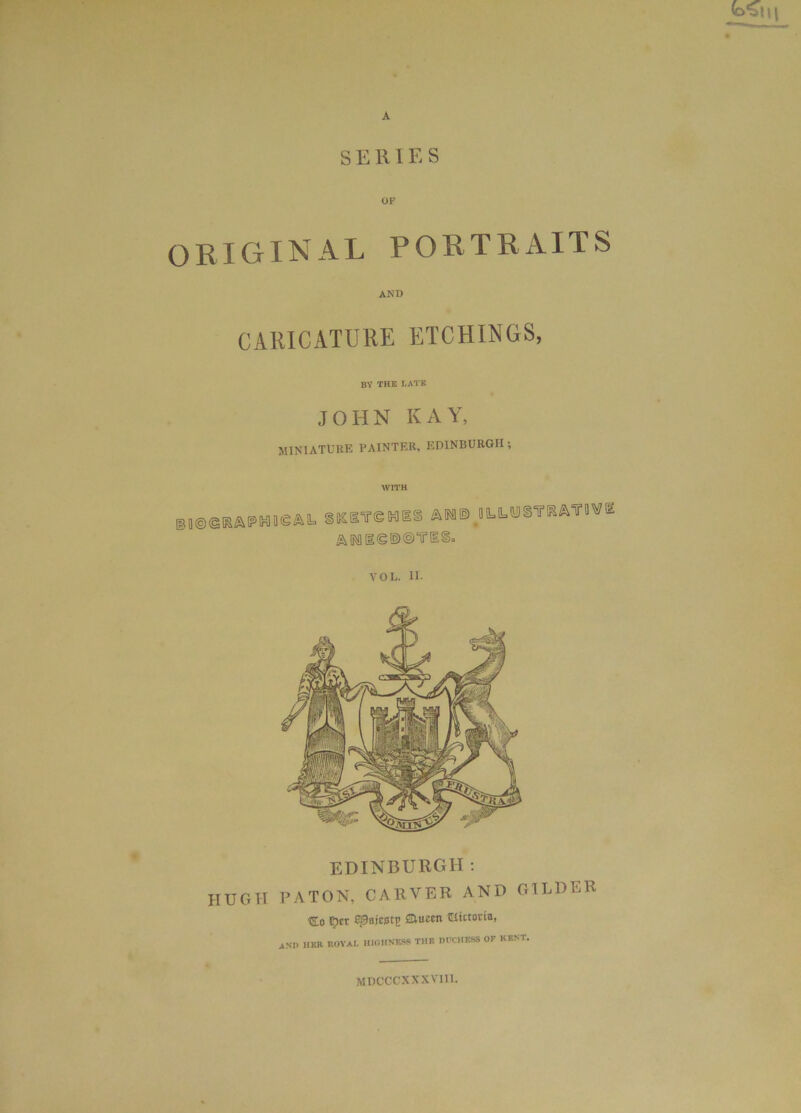 SERIES OF ORIGINAL PORTRAITS AND CARICATURE ETCHINGS, BY THE LATE JOHN KAY, MINIATURE PAINTER, EDINBURGH ; WITH ®|®©RAPM!ieAk SKSTeHBS A MOM ILL MSS'TKATOW Ik MgeiDOTlSa VOL. II. EDINBURGH: HUGH PATON, CARVER AND GILDER ■do $er ©Bajcstp SUiccit Ulictorta, ANI> HER ROVAI. H10HNM6 THE DUCHESS OF KENT. MDCCCXXXVI11.