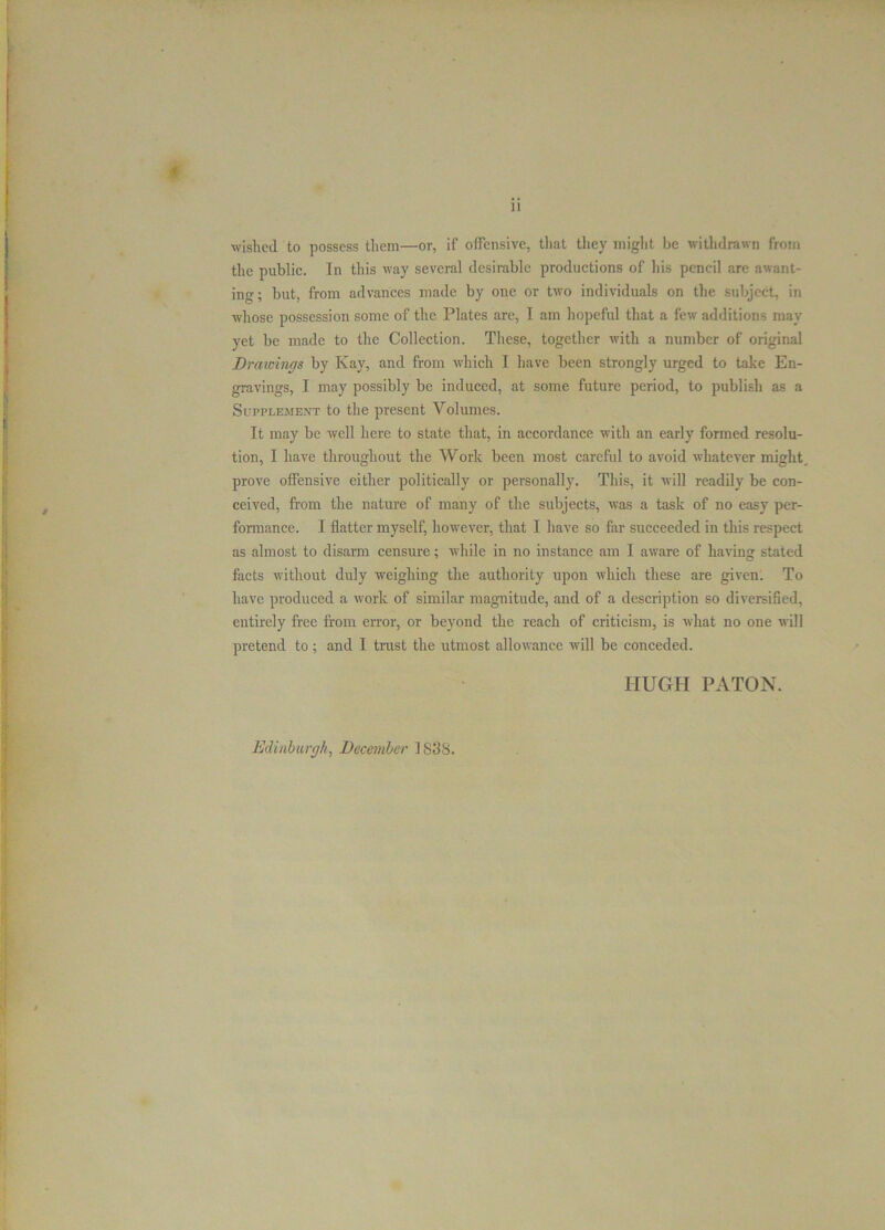 wished to possess them—or, if offensive, that they might be withdrawn from the public. In this way several desirable productions of his pencil are awant- ing; but, from advances made by one or two individuals on the subject, in whose possession some of the Plates are, I am hopeful that a few additions may yet be made to the Collection. These, together with a number of original Drawings by Kay, and from which I have been strongly urged to take En- gravings, I may possibly be induced, at some future period, to publish as a Supplement to the present Volumes. It may be well here to state that, in accordance with an early formed resolu- tion, I have throughout the Work been most careful to avoid whatever might, prove offensive either politically or personally. This, it will readily be con- ceived, from the nature of many of the subjects, was a task of no easy per- formance. I flatter myself, however, that I have so far succeeded in this respect as almost to disarm censure; while in no instance am I aware of having stated facts without duly weighing the authority upon which these are given. To have produced a work of similar magnitude, and of a description so diversified, entirely free from error, or beyond the reach of criticism, is what no one will pretend to; and I trust the utmost allowance will be conceded. ITUGIT PATON. Edinburgh, December 1838.