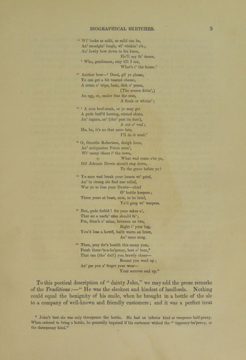 “ Wi’ looks as mild, as mild can be. An’ smudgin’ laugh, wi’ winkin’ e’c; An’ lowly bow down to his knee. He’ll say fu’ douce, * Whe, gentlemen, stay till I see. What’s i’ the house.’ “ Anither bow—‘ Deed, gif ye please, Yc can get a bit toasted cheese, A crum o’ tripe, ham, dish o’ pease, (The season fittin’,) An egg, or, cauler frae the seas, A fleuk or whitin’; “ * A nice beef-steak, or ye may get A gude buff’d herring, reisted skate, An’ ingans, an’ (tho’ past its date), A cut o’ veal; Ha, ha, it’s no that unco late. I’ll do it weel.’ “ O, Geordie Robertson, dreigh loun, An’ antiquarian Paton soun’, Wi’ mony ithers i’ the town, • What wad come o’er ye. Gif Johnnie Dowie should stap down, To the grave before ye ? “Ye sure wad break your hearts wi’ grief, An’ in 3trong ale find nae relief, War ye to lose your Dowie—chief O’ hottle keepers; Three years at least, now, to be brief, Ye’d gang wi’ weepers, “ But, gude forbid ! for your sakes a’, That sic a usefu’ man should fa’; For, frien’s o’ mine, between us twa. Right i’ your lug, You’d lose a howff, baith warm an braw, An’ unco snug. “ Then, pray for’s health this mony year. Fresh three-’n-a-ha’penny, best o’ beer,* That can (tho’ dull) you brawly cheer— Recant you weel tip ; An’ gar you a’ forget your wear— Your sorrows seal up.” To this poetical description of “ dainty John,” we may add the prose remarks of the Traditions:—“ He was the sleekest and kindest of landlords. Nothing could equal the benignity of his smile, when he brought in a bottle of the ale to a company of well-known and friendly customers; and it was a perfect treat * John’s best ale was only threepence tho bottle. Ho had an inferior kind at twopence half-penny. When ordered to bring a bottle, he generally inquired if his customer wished tho “ tippenny-ha’penny, or the threepenny kind.”