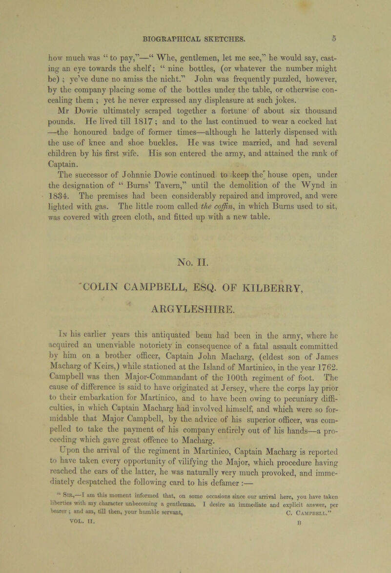 how much was “ to pay,”—“ Whe, gentlemen, let me see,” he would say, cast- ing an eye towards the shelf; “ nine bottles, (or whatever the number might be) ; ye’ve dune no amiss the nicht.” John was frequently puzzled, however, by the company placing some of the bottles under the table, or otherwise con- cealing them ; yet he never expressed any displeasure at such jokes. Mr Dowie ultimately scraped together a fortune of about six thousand pounds. He lived till 1817 ; and to the last continued to wear a cocked hat —the honoured badge of former times—although he latterly dispensed with the use of knee and shoe buckles. He was twice married, and had several children by his first wife. His son entered the army, and attained the rank of Captain. The successor of Johnnie Dowie continued to keep the' house open, under the designation of “ Burns’ Tavern,” until the demolition of the Wynd in 1834. The premises had been considerably repaired and improved, and were lighted with gas. The little room called the coffin, in which Bums used to sit, was covered with green cloth, and fitted up with a new table. No. II. 'COLIN CAMPBELL, ESQ. OF KILBERRY, ARGYLESHIRE. In his earlier years this antiquated beau had been in the army, where he acquired an unenviable notoriety in consequence of a fatal assault committed by him on a brother officer, Captain John Macharg, (eldest son of James Macharg of Keirs,) while stationed at the Island of Martinico, in the year 1762. Campbell was then Major-Commandant of the 100th regiment of foot. The cause of difference is said to have originated at Jersey, where the corps lay prior to their embarkation for Martinico, and to have been owing to pecuniary diffi- culties, in which Captain Macharg had involved himself, and which were so for- midable that Major Campbell, by the advice of his superior officer, was com- pelled to take the payment of his company entirely out of his hands—a pro- ceeding which gave great offence to Macharg. L pon the arrival of the regiment in Martinico, Captain Macharg is reported to have taken every opportunity of vilifying the Major, which procedure having reached the cars of the latter, he was naturally very much provoked, and imme- diately despatched the following card to his defamer :— Sir, I am this moment informed that, on some occasions since our arrival here, you have taken liberties with my character unbecoming a gentleman. I desire an immediate and oxplicit answer, per bearer ; and am, till then, your hnmble servant, C. Campbell.1' n