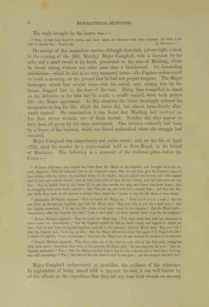 The reply brought by the bearer was :— “ Sir,—I have just received yours, and have taken no liberties with your character but what 1 am able to answer for. Yours, &c. 3. Machajuj. On receipt of this imprudent answer, although then dark, (about eight o’clock in the evening of the 26th March,) Major Campbell, with a bayonet by his side, and a small sword in his hand, proceeded to the tent of Macharg, whom he found sitting without any other arms than a broadsword. On demanding satisfaction—which he did in no very measured terms—the Captain endeavoured to evade a meeting, on the ground that he had not proper weapons. The Major thereupon struck him several times with his sword, and, seizing him by the breast, dragged him to the door of the tent. Being thus compelled to stand on the defensive in the best way he could, a scuffle ensued, when both parties fell—the Major uppermost. In this situation the victor tauntingly ordered his antagonist to beg his life, which the latter did, but almost immediately after- wards expired. On examination it was found that Macharg had received no less than eleven wounds, two of them mortal. Neither did they appear to have been all given by the same instrument. One incision evidently had been by a thrust of the bayonet, which was found unsheathed where the struggle had occurred. Major Campbell was immediately put under arrest; and, on the 6th of April 1762, tried for murder by a court-martial held at Fort-Royal, in the Island of Martinico. The following is a summary of the evidence given before the Court:— « William Gillespie, who carried the letter from the Major to the Captain, and brought back the an- swer, deponed—That lie followed him to the Captain’s tent; that he saw him give the Captain three or four strokes with the sword, the scabbard being on the blade ; that he asked him to turn out—who replied that he had not a small sword; that he then took hold of him by the breast, and bid him turn out any way ; that he hauled him by the breast till he got him outside the tent, and threw him down there ; that in struggling both were down together ; that they got up, and both fell a second time ; and that the Ma- jor. while they were on the ground a second time, asked the Captain to beg liis life three or four times. “ Alexander M‘Kenzie deponed—That he heard the Major say, ‘ Turn out if you be a man that he saw them on the ground together, and that the Major said, ‘ Beg your life, or you arc a dead man that the Captain answered,4 I do beg my life—I am a dead man—send for the surgeon ;’ that the Major said— immediately after the Captain had said ‘ I am a dead man’—is there nobody there to go for the surgeon ? “ Robert Haldane deponed—That he heard the Major say, 4 You have made free with my character in town—turn out immediately;’ that the Captain replied he had no small sword, and begged he might get one ; that he saw them struggling together, and fall to the ground ; that the Major said, 4 Beg your life;’ that the Captain said, 41 do beg my life ;’ that the Major afterwards asked him again if lie begged his life ? to which lie replied, 4 I am a dead man ;’ that then the Major got up and ordered the surgeon to be sent for. 44 Donald Morison deponed—That they came out of the tent on each side of the door pole, straggling with each other ; that when they were on the ground, the Major said, 4 Do you beg your life now that the Captain answered—4 Yes ;’ that the Major required him to beg his life a second and a third time, the Cap- tain still answering—4 Yes ;’ but that at the last time he said he was gone ; and the surgeon was sent for. Major Campbell endeavoured to invalidate the evidence of the witnesses. In explanation of being armed with a bayonet he said, it was well known by all the officers on the expedition that they did not wear their swords on account