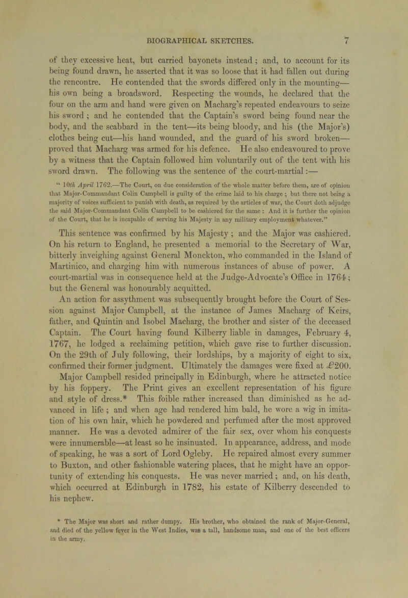 of they excessive heat, but carried bayonets instead; and, to account for its being found drawn, he asserted that it was so loose that it had fallen out during the rencontre. He contended that the swords differed only in the mounting— his own being a broadsword. Respecting the wounds, he declared that the four on the arm and hand were given on Macharg’s repeated endeavours to seize his sword ; and he contended that the Captain’s sword being found near the body, and the scabbard in the tent—its being bloody, and his (the Major’s) clothes being cut—his hand wounded, and the guard of his sword broken— proved that Macharg was armed for his defence. He also endeavoured to prove by a witness that the Captain followed him voluntarily out of the tent with his sword drawn. The following was the sentence of the court-martial:— “ 1 Olh April 1762.—The Court, on due consideration of the whole matter beforo them, are of opinion that Major-Commandant Colin Campbell is guilty of the crime laid to his charge ; but there not being a majority of voices sufficient to punish with death, as required by the articles of war, the Court doth adjudge the said Major-Commandant Colin Campbell to bo cashiered for the same : And it is further the opinion of the Court, that lie is incapable of serving his Majesty in any military employment whatever.” This sentence was confirmed by his Majesty ; and the Major was cashiered. On his return to England, he presented a memorial to the Secretary of War, bitterly inveighing against General Monckton, who commanded in the Island of Martinico, and charging him with numerous instances of abuse of power. A court-martial was in consequence held at the Judge-Advocate’s Office in 1764; but the General was honourably acquitted. An action for assythment was subsequently brought before the Court of Ses- sion against Major Campbell, at the instance of James Macharg of Keirs, father, and Quintin and Isobel Macharg, the brother and sister of the deceased Captain. The Court having found Kilberry liable in damages, February 4, 1767, lie lodged a reclaiming petition, which gave rise to further discussion. On the 29th of July following, their lordships, by a majority of eight to six, confirmed their former judgment. Ultimately the damages were fixed at ot3200. Major Campbell resided principally in Edinburgh, where he attracted notice by his foppery. The Print gives an excellent representation of his figure and style of dress.* This foible rather increased than diminished as he ad- vanced in life ; and when age had rendered him bald, he wore a wig in imita- tion of his own hair, which he powdered and perfumed after the most approved manner. He was a devoted admirer of the fair sex, over whom his conquests were innumerable—at least so he insinuated. In appearance, address, and mode of speaking, he was a sort of Lord Ogleby. He repaired almost every summer to Buxton, and other fashionable watering places, that he might have an oppor- tunity of extending his conquests. He was never married; and, on his death, which occurred at Edinburgh in 1782, his estate of Kilberry descended to his nephew. * The Major was short and rather dumpy. Ilia brother, who obtained the rank of Major-General, and died of the yellow fever in the West Indies, was a tall, handsome man, and one of the best oilicers in the army.