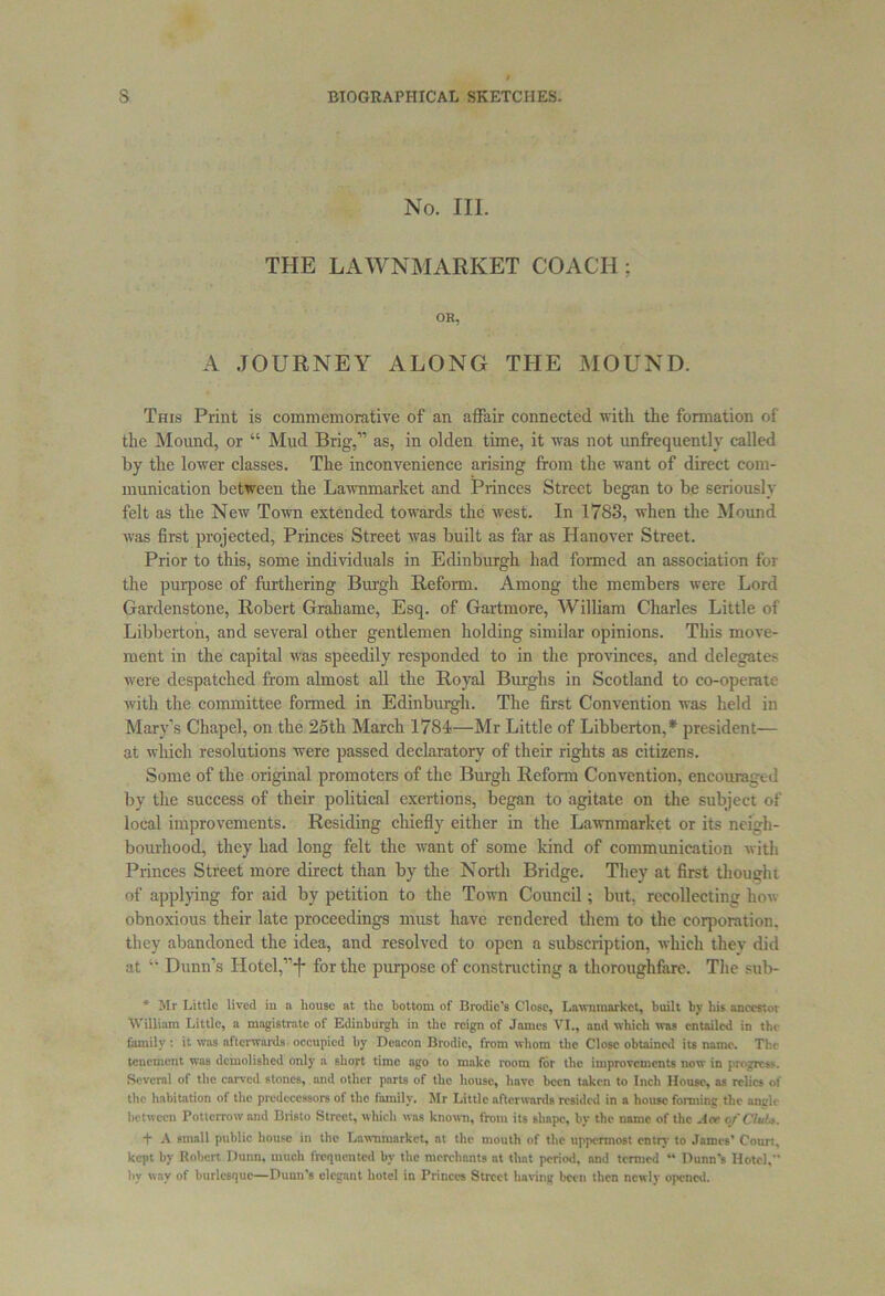 No. III. THE LAWNMARKET COACH; OR, A JOURNEY ALONG THE MOUND. This Print is commemorative of an affair connected with the formation of the Mound, or “ Mud Brig,” as, in olden time, it was not unffequentlv called by the lower classes. The inconvenience arising from the want of direct com- munication between the Lawnmarket and Princes Street began to be seriously felt as the New Town extended towards the west. In 1783, when the Mound was first projected, Princes Street was built as far as Hanover Street. Prior to this, some individuals in Edinburgh had formed an association for the purpose of furthering Burgh Reform. Among the members were Lord Gardenstone, Robert Grahame, Esq. of Gartmore, William Charles Little of Libberton, and several other gentlemen holding similar opinions. This move- ment in the capital was speedily responded to in the provinces, and delegates were despatched from almost all the Royal Burghs in Scotland to co-operate with the committee formed in Edinburgh. The first Convention was held in Mary’s Chapel, on the 25th March 1784—Mr Little of Libberton,* president— at which resolutions were passed declaratory of their rights as citizens. Some of the original promoters of the Burgh Reform Convention, encouraged by the success of their political exertions, began to agitate on the subject of local improvements. Residing chiefly either in the Lawnmarket or its neigh- bourhood, they had long felt the want of some kind of communication with Princes Street more direct than by the North Bridge. They at first thought of applying for aid by petition to the Town Council; but, recollecting how obnoxious their late proceedings must have rendered them to the corporation, they abandoned the idea, and resolved to open a subscription, which thev did at “ Dunn’s Hotel,” j* for the purpose of constructing a thoroughfare. The sub- * Mr Little lived in a house at the hottom of Brodic’s Close, Lawnmarket, built by his ancestor William Little, a magistrate of Edinburgh in the reign of James VI., and which was entailed in the family: it was afterwards occupied hy Deacon Brodie, from whom the Close obtained its name. The tenement was demolished only a short time ago to make room for the improvements now in progress. Several of the carved stones, and other parts of the house, have been taken to Inch House, as relics of the habitation of the predecessors of the family. Mr Little afterwards resided in a house forming the angle between Potterrow and Biisto Street, which was known, from its shape, by the name of the Ace ofCluU. t A small public house in the Lawnmarket, at the mouth of the uppermost entry to James' Court, kept by Robert Dunn, much frequented by the merchants at that period, and termed “ Dunn's Hotel, hy way of burlesque—Dunn's elegant hotel in Princes Street having been then newly opened.