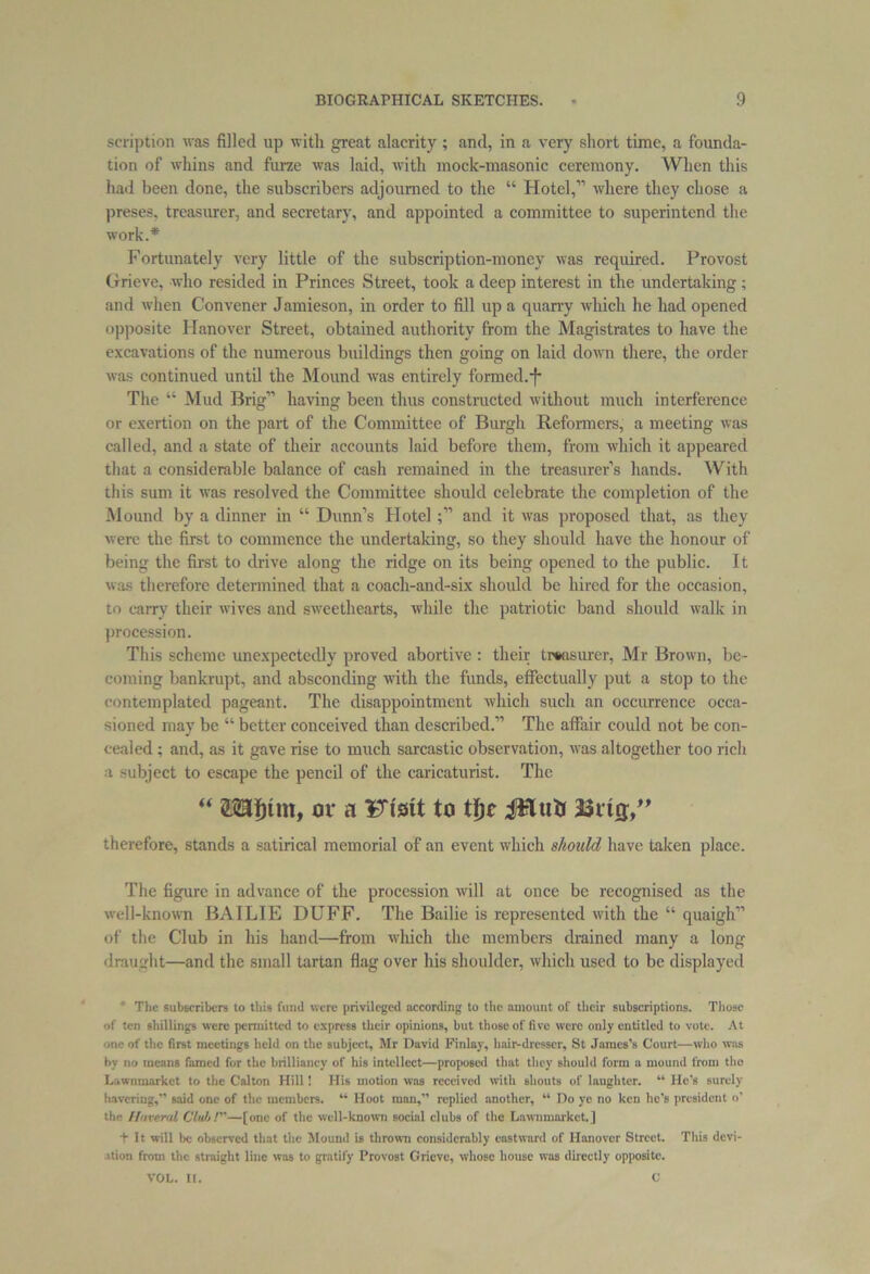 scription was filled up with great alacrity ; and, in a very short time, a founda- tion of whins and furze was laid, with mock-masonic ceremony. When this had been done, the subscribers adjourned to the “ Hotel,” where they chose a preses, treasurer, and secretary, and appointed a committee to superintend the work.* Fortunately very little of the subscription-money was required. Provost Grieve, who resided in Princes Street, took a deep interest in the undertaking ; and when Convener Jamieson, in order to fill up a quarry which he had opened opposite Hanover Street, obtained authority from the Magistrates to have the excavations of the numerous buildings then going on laid down there, the order was continued until the Mound was entirely formed.'f* The “ Mud Brig” having been thus constructed without much interference or exertion on the part of the Committee of Burgh Reformers, a meeting was called, and a state of their accounts laid before them, from which it appeared that a considerable balance of cash remained in the treasurer’s hands. With this sum it was resolved the Committee should celebrate the completion of the Mound by a dinner in “ Dunn’s Hoteland it was proposed that, as they were the first to commence the undertaking, so they should have the honour of being the fust to drive along the ridge on its being opened to the public. It was therefore determined that a coach-and-six should be hired for the occasion, to carry their wives and sweethearts, while the patriotic band should walk in procession. This scheme unexpectedly proved abortive : their treasurer, Mr Brown, be- coming bankrupt, and absconding with the funds, effectually put a stop to the contemplated pageant. The disappointment which such an occurrence occa- sioned may be “ better conceived than described.” The affair could not be con- cealed ; and, as it gave rise to much sarcastic observation, was altogether too rich i subject to escape the pencil of the caricaturist. The “ or a Fi'sit to tfjc JHutJ 3$rtij,” therefore, stands a satirical memorial of an event which should have taken place. The figure in advance of the procession will at once be recognised as the well-known BAILIE DUFF. The Bailie is represented with the “ quaigh” of the Club in his hand—from which the members drained many a long draught—and the small tartan flag over his shoulder, which used to be displayed The subscribers to this fund were privileged according to the amount of their subscriptions. Those of ten shillings were permitted to express their opinions, but those of five were only entitled to vote. At -me of the first meetings held on the subject, Mr David Finlay, hair-dresser, St James’s Court—who was by no means famed for the brilliancy of his intellect—proposeil that they should form a mound from the Lawnmarkct to the C’alton Hill! His motion was received with shouts of laughter. “ He’s surely havering,” said one of the members. “ Hoot man,” replied another, “ Do ye no ken he’s president o’ the Mineral Club I—[one of the well-known social clubs of the Lawnmarkct. ] t It will be observed that the Mound is thrown considerably eastward of Hanover Street. This devi- ation from the straight line was to gratify Provost Grieve, whose house was directly opposite.