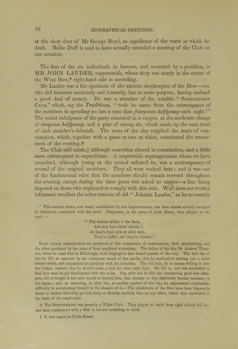 at the shop door of Mr George Boyd, as significant of the wares in which he dealt. Bailie Duff is said to have actually attended a meeting of the Club on one occasion. The first of the six individuals in harness, and mounted by a postilion, is MR JOHN LAUDER, coppersmith, whose shop was nearly in the centre of the West Bow,* right-hand side in ascending. Mr Lauder was a fair specimen of the ancient shopkeepers of the Bow—one who did business cautiously and leisurely, but to some purpose, having realized a good deal of money. He was a member of the notable “ Spendthrift Club,” which, say the Traditions, “ took its name from the extravagance of the members in spending no less a sum than fourpence halfpenny each night!” The social indulgence of the party consisted in a supper, at the moderate charge of twopence halfpenny, and a pint of strong ale, which made up the sum total of each member’s debauch. The news of the day supplied the topic of con- versation, which, together with a game or two at whist, constituted the amuse- ment of the evening.-f* The Club still exists,; although somewhat altered in constitution, and a little more extravagant in expenditure. A respectable septuagenarian whom we have consulted, although young at the period referred to, was a contemporary of several of the original members. They all wore cocked hats ; and it was one of the fundamental rules that the members should remain covered throughout the evening, except during the time grace was asked to supper—a fine being imposed on those who neglected to comply with this rule. Well does our worthy informant recollect the sober contour of old “ Johnnie Lauder,” as he reverently * This ancient street, now nearly annihilated by late improvements, was then almost entirely occupied by tradesmen connected with the anvil. Fcrgusson, in his poem of Leith Races, thus alludes to the craft:— “ The tinkler billies o’ the Bow, Are now less eident clinkin'; As lang’s their pith or siller dow. They’re daffin', an’ they’re drinkinV’ Some curious reminiscences are preserved of this community of hammermen, their peculiarities, and the effect produced by the noise of their combined avocations. The father of the late Dr Andrew Thom- son, when he came first to Edinburgh, took lodgings in that famed quarter of the city. The first day or two he felt so annoyed by the continued sound of the anvils, that he resolved on seeking out a more retired abode, and acquainted his landlady with his intention. The old lady, by no means willing to lose her lodger, insisted that ho should make a trial for other eight days. He did so, and was astonished to find bow soon he got familiarized with the noise. Day after day he felt the hammering grow less offen- sive, till at length it not only ceased to disturb him, but, strange to say, absolutely became necessary to his repose ; and, on removing, in after life, to another quarter of the city, he experienced considerable difficulty in accustoming himself to the absence of it.—The inhabitants of the Bow have been frcqncntlv heard to dcclaro that they got less sleep on Sunday morning than on any other, which they attributed to the want of the usual noise. + The Spendthrift was properly a Whist Club. They played at cards from eight o’clock till ten. and then commenced with a little to cat and something to drink. ; It now meets in Clyde Street.