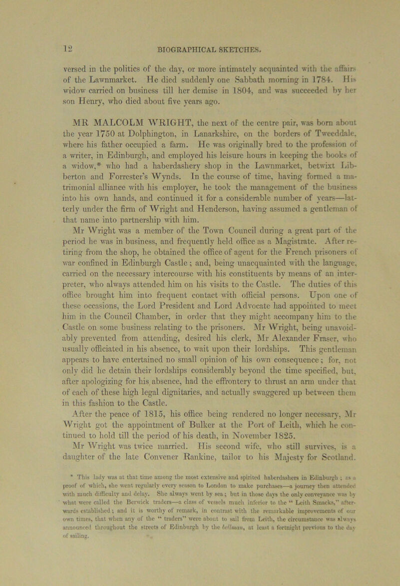 versed in the politics of the day, or more intimately acquainted with the affair- of the Lawnmarket. He died suddenly one Sabbath morning in 1784. His widow carried on business till her demise in 1804, and was succeeded bv her son Henry, who died about five years ago. MR MALCOLM WRIGHT, the next of the centre pair, was born about the year 1750 at Dolphington, in Lanarkshire, on the borders of Tweeddale, where his father occupied a farm. He was originally bred to the profession of a writer, in Edinburgh, and employed his leisure hours in keeping the books of a widow,* who had a haberdashery shop in the Lawnmarket, betwixt Lib- berton and Forrester’s Wynds. In the course of time, having formed a ma- trimonial alliance with his employer, he took the management of the business into his own hands, and continued it for a considerable number of vears—lat- terly under the firm of Wright and Henderson, having assumed a gentleman of that name into partnership with him. Mr Wright was a member of the Town Council during a great part of the period he was in business, and frequently held office as a Magistrate. After re- tiring from the shop, he obtained the office of agent for the French prisoners of war confined in Edinburgh Castle; and, being unacquainted with the language, carried on the necessary intercourse with his constituents by means of an inter- preter, who always attended him on his visits to the Castle. The duties of this office brought him into frequent contact with official persons. Upon one of these occasions, the Lord President and Lord Advocate had appointed to meet him in the Council Chamber, in order that they might accompany him to the Castle on some business relating to the prisoners. Mr Wright, being unavoid- ably prevented from attending, desired his clerk, Mr Alexander Fraser, who usually officiated in his absence, to wait upon their lordships. This gentleman appears to have entertained no small opinion of his own consequence; for, not only did he detain their lordships considerably beyond the time specified, but. after apologizing for his absence, had the effrontery to thrust an arm under that of each of these high legal dignitaries, and actually swaggered up between them in this fashion to the Castle. After the peace of 1815, his office being rendered no longer necessary. Mr Wright got the appointment of Bulker at the Port of Leith, which he con- tinued to hold till the period of his death, in November 1825. Mr Wright was twice married. His second wife, who still survives, is a daughter of the late Convener Rankine, tailor to his Majesty for Scotland. This lady was at that time among the most extensive and spirited haberdashers in Edinburgh ; as proof of which, she went regularly every season to London to make purchases—a journey then attendee with much difficulty and delay. She always went by sea ; but in those days the only conveyance was by what were called the Berwick traders—a class of vessels much inferior to the “ Leith Smacks. after- wards established; and it is worthy of remark, in contrast with the remarkable improvements of our own times, that when any of the “ traders” were about to sail from Leith, the circumstance was always announced throughout the streets of Edinburgh by the bellman, at least a fortnight previous to the day of sailing.
