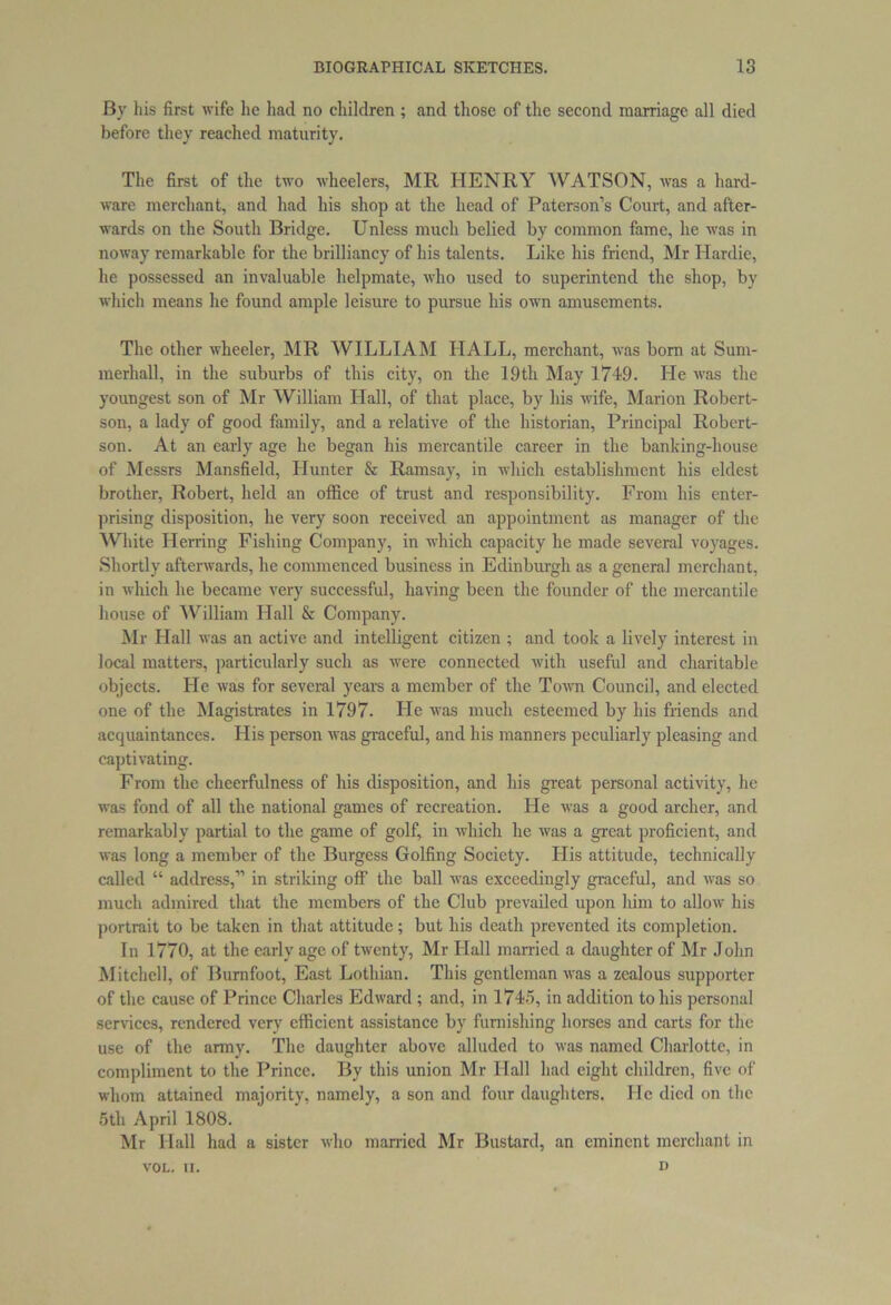 By his first wife he had no children ; and those of the second marriage all died before they reached maturity. The first of the two wheelers, MR HENRY WATSON, was a hard- ware merchant, and had his shop at the head of Paterson’s Court, and after- wards on the South Bridge. Unless much belied by common fame, he was in noway remarkable for the brilliancy of his talents. Like his friend, Mr Hardie, he possessed an invaluable helpmate, who used to superintend the shop, by which means he found ample leisure to pursue his own amusements. The other wheeler, MR WILLIAM LIALL, merchant, was born at Sum- merhall, in the suburbs of this city, on the 19th May 1749. He was the youngest son of Mr William Hall, of that place, by his wife, Marion Robert- son, a lady of good family, and a relative of the historian, Principal Robert- son. At an early age he began his mercantile career in the banking-house of Messrs Mansfield, Hunter & Ramsay, in which establishment his eldest brother, Robert, held an office of trust and responsibility. From his enter- prising disposition, he very soon received an appointment as manager of the White Herring Fishing Company, in which capacity he made several voyages. Shortly afterwards, he commenced business in Edinburgh as a general merchant, in which he became very successful, having been the founder of the mercantile house of William Hall & Company. Mr Hall was an active and intelligent citizen ; and took a lively interest in local matters, particularly such as were connected with useful and charitable objects. He was for several years a member of the Town Council, and elected one of the Magistrates in 1797. He was much esteemed by his friends and acquaintances. His person was graceful, and his manners peculiarly pleasing and captivating. From the cheerfulness of his disposition, and his great personal activity, he was fond of all the national games of recreation. He was a good archer, and remarkably partial to the game of golf, in which he was a great proficient, and was long a member of the Burgess Golfing Society. His attitude, technically called “ address,” in striking off the ball was exceedingly graceful, and was so much admired that the members of the Club prevailed upon him to allow his portrait to be taken in that attitude; but his death prevented its completion. In 1770, at the early age of twenty, Mr Hall married a daughter of Mr John Mitchell, of Bumfoot, East Lothian. This gentleman was a zealous supporter of the cause of Prince Charles Edward ; and, in 1745, in addition to his personal services, rendered very efficient assistance by furnishing horses and carts for the use of the army. The daughter above alluded to was named Charlotte, in compliment to the Prince. By this union Mr Hall had eight children, five of whom attained majority, namely, a son and four daughters. He died on the 5th April 1808. Mr Hall had a sister who married Mr Bustard, an eminent merchant in VOL. II. D