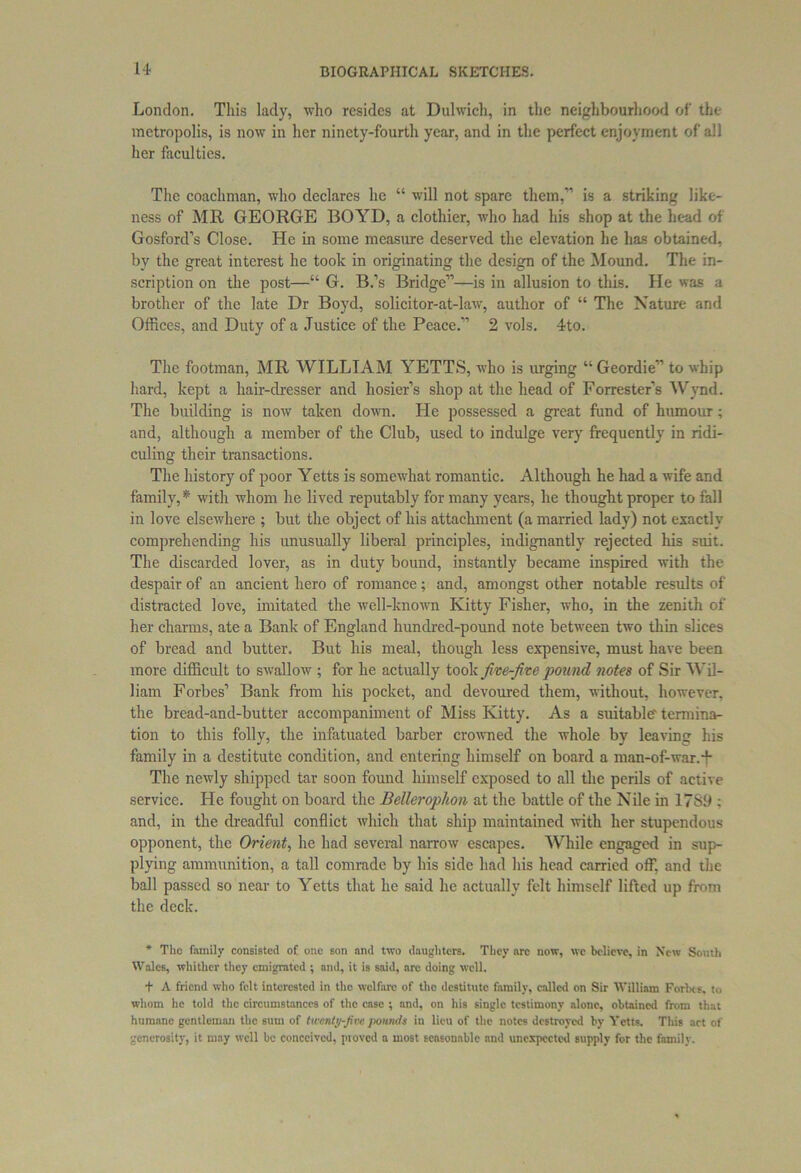 London. This lady, who resides at Dulwich, in the neighbourhood of the metropolis, is now in her ninety-fourth year, and in the perfect enjoyment of all her faculties. The coachman, who declares he “ will not spare them,” is a striking like- ness of MR GEORGE BOYD, a clothier, who had his shop at the head of Gosford’s Close. He in some measure deserved the elevation he has obtained, by the great interest lie took in originating the design of the Mound. The in- scription on the post—“ G. B.’s Bridge”—is in allusion to this. He was a brother of the late Dr Boyd, solicitor-at-law, author of “ The Nature and Offices, and Duty of a Justice of the Peace.” 2 vols. 4to. The footman, MR WILLIAM YETTS, who is urging “ Geordie” to whip hard, kept a hair-dresser and hosier’s shop at the head of Forrester’s Wynd. The building is now taken down. He possessed a great fund of humour; and, although a member of the Club, used to indulge very frequently in ridi- culing their transactions. The history of poor Yetts is somewhat romantic. Although he had a wife and family,* with whom he lived reputably for many years, he thought proper to fall in love elsewhere ; but the object of his attachment (a married lady) not exactly comprehending his unusually liberal principles, indignantly rejected his suit. The discarded lover, as in duty bound, instantly became inspired with the despair of an ancient hero of romance; and, amongst other notable results of distracted love, imitated the well-known Kitty Fisher, who, in the zenith of her charms, ate a Bank of England hundred-pound note between two thin slices of bread and butter. But his meal, though less expensive, must have been more difficult to swallow ; for he actually took five-five pound notes of Sir Wil- liam Forbes’ Bank from his pocket, and devoured them, without, however, the bread-and-butter accompaniment of Miss Kitty. As a suitable' termina- tion to this folly, the infatuated barber crowned the whole by leaving his family in a destitute condition, and entering himself on board a man-of-war. + The newly shipped tar soon found himself exposed to all the perils of active service. He fought on board the Bellerophon at the battle of the Nile in 17S9 : and, in the dreadful conflict which that ship maintained with her stupendous opponent, the Orient, he had several narrow escapes. While engaged in sup- plying ammunition, a tall comrade by his side had his head carried off, and the ball passed so near to Yetts that he said he actually felt himself lifted up from the deck. * The family consisted of one son and two daughters. They arc now, we believe, in New Smith Wales, whither they emigrated ; and, it is said, arc doing well. + A friend who felt interested in the welfare of the destitute family, called on Sir William Forbes, to whom he told the circumstances of the case ; nnd, on his single testimony alone, obtained from that humane gentleman the sum of twenty-five pounds in lieu of the notes destroyed by Yetts. This act of generosity, it may well he conceived, proved a most seasonable and unexpected supply for the family.