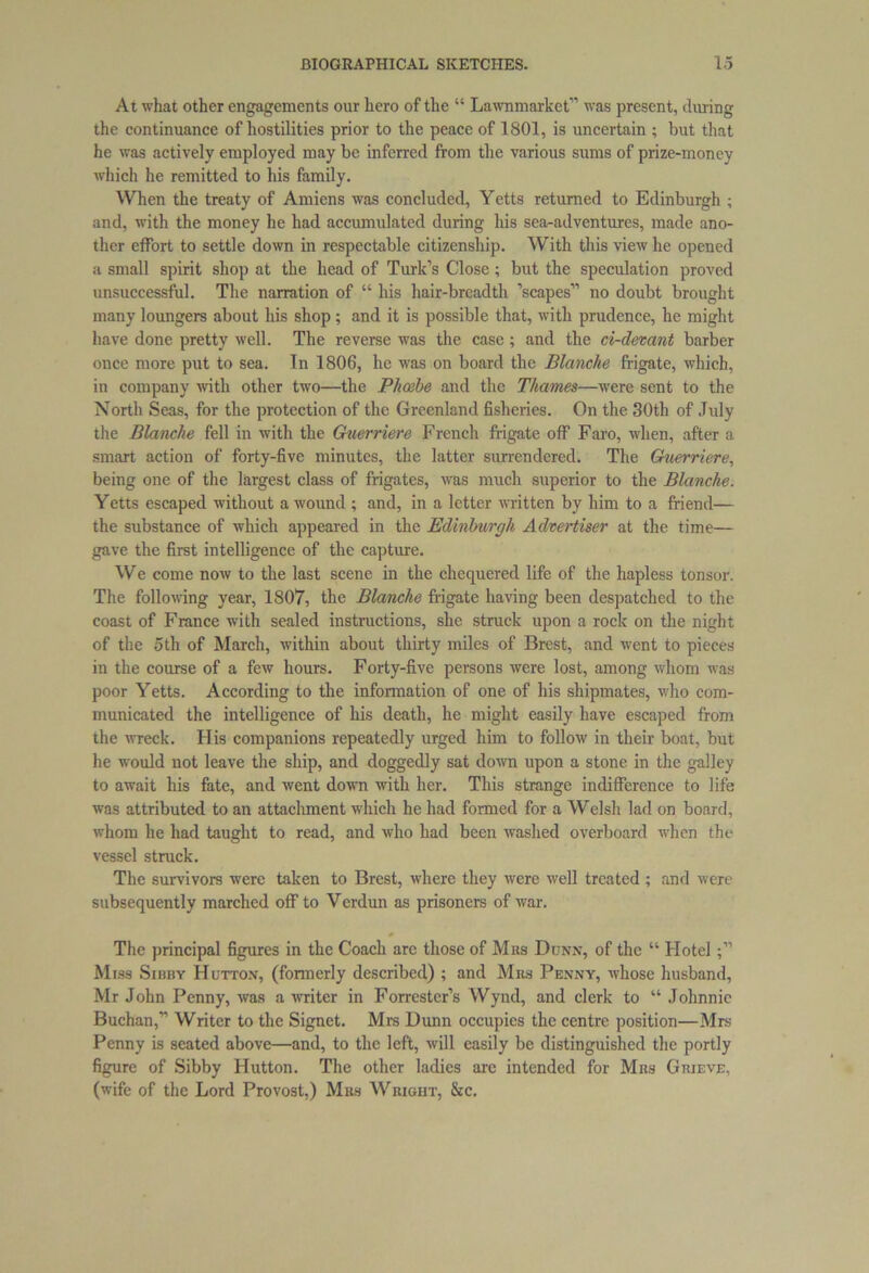 At what other engagements our hero of the “ Lawnmarket” was present, during the continuance of hostilities prior to the peace of 1801, is uncertain ; but that he was actively employed may be inferred from the various sums of prize-money which he remitted to his family. When the treaty of Amiens was concluded, Yetts returned to Edinburgh ; and, with the money he had accumulated during his sea-adventures, made ano- ther effort to settle down in respectable citizenship. With this view he opened a small spirit shop at the head of Turk’s Close; but the speculation proved unsuccessful. The narration of “ his hair-breadth ’scapes” no doubt brought many loungers about his shop; and it is possible that, with prudence, he might have done pretty well. The reverse was the case; and the ci-devant barber once more put to sea. In 1806, he was on board the Blanche frigate, which, in company with other two—the Phoebe and the Thames—were sent to the North Seas, for the protection of the Greenland fisheries. On the 30th of July the Blanche fell in with the Guerriere French frigate off Faro, when, after a smart action of forty-five minutes, the latter surrendered. The Guerriere, being one of the largest class of frigates, was much superior to the Blanche. Yetts escaped without a wound ; and, in a letter written by him to a friend— the substance of which appeared in the Edinburgh Advertiser at the time— gave the first intelligence of the capture. We come now to the last scene in the chequered life of the hapless tonsor. The following year, 1807, the Blanche frigate having been despatched to the coast of France with sealed instructions, she struck upon a rock on the night of the 5th of March, within about thirty miles of Brest, and went to pieces in the course of a few hours. Forty-five persons were lost, among whom was poor Yetts. According to the information of one of his shipmates, who com- municated the intelligence of his death, he might easily have escaped from the wreck. His companions repeatedly urged him to follow in their boat, but he would not leave the ship, and doggedly sat down upon a stone in the galley to await his fate, and went down with her. This strange indifference to life was attributed to an attachment which he had fonned for a Welsh lad on board, whom he had taught to read, and who had been washed overboard when the vessel struck. The survivors were taken to Brest, where they were well treated ; and were subsequently marched off to Verdun as prisoners of war. The principal figures in the Coach arc those of Mbs Dunn, of the “ Hotel Miss Sibby Hutton, (formerly described) ; and Mbs Penny, whose husband, Mr John Penny, was a writer in Forrester’s Wynd, and clerk to “ Johnnie Buchan,” Writer to the Signet. Mrs Dunn occupies the centre position—Mrs Penny is seated above—and, to the left, will easily be distinguished the portly figure of Sibby Hutton. The other ladies are intended for Mbs Gbieve. (wife of the Lord Provost,) Mbs Wright, &c.