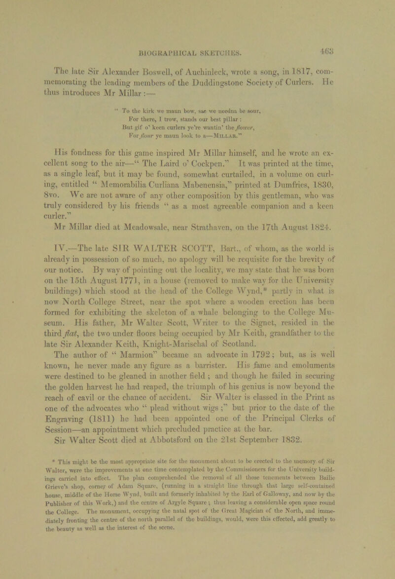 BIOG RAJ* HI UAL. SKETCH ES. The late Sir Alexander Boswell, of Auchinleck, wrote a song, in 1817, com- memorating the leading members of the Duddingstone Society of Curlers. He thus introduces Mr Millar:— “ To the kirk we maun bow, sue we needna be sour. For there, I trow, stands our best pillar : But gif o’ keen curlers ye’re wantin’ the flower, For flour ye maun look to a—Millar.” His fondness for this game inspired Mr Millar himself, and he wrote an ex- cellent song to the air—“ The Laird o’ Cockpen.” It was printed at the time, as a single leaf, but it may be found, somewhat curtailed, in a volume on curl- ing, entitled “ Memorabilia Curliana Mabenensia,” printed at Dumfries, 1830, 8vo. We are not aware of any other composition by this gentleman, who was truly considered by his friends “ as a most agreeable companion and a keen curler.” Mr Millar died at Meadowsale, near Strathaven, on the 17th August 1824. IV.—The late SIR WALTER SCOTT, Bart., of whom, as the world is already in possession of so much, no apology will be requisite for the brevity of our notice. By way of pointing out the locality, we may state that he was bom on the 15th August 1771, in a house (removed to make way for the University buildings) which stood at the head of the College Wynd,* partly in what is now North College Street, near the spot where a wooden erection has been formed for exhibiting the skeleton of a whale belonging to the College Mu- seum. His father, Mr Walter Scott, Writer to the Signet, resided in tine third fiat, the two under floors being occupied by Mr Keith, grandfather to the late Sir Alexander Keith, Knight-Marischal of Scotland. The author of “ Marmion” became an advocate in 1792; but, as is well known, he never made any figure as a barrister. His fame and emoluments were destined to be gleaned in another field ; and though he failed in securing the golden harvest he had reaped, the triumph of his genius is now beyond the reach of cavil or the chance of accident. Sir Walter is classed in the Print as one of the advocates who “ plead without wigs but prior to the date of the Engraving (1811) he had been appointed one of the Principal Clerks of Session—an appointment which precluded practice at the bar. Sir Walter Scott died at Abbotsford on the 21st September 1832. * This might be the most appropriate site for the monument about to be erected to the memory of Sir Walter, were the improvements at one time contemplated by the Commissioners for tho University build- ings earned into effect. Tho plan comprehended the removal of all those tenements between Bailie Grieve’s shop, corner of Adam Square, (running in a straight line through that large self-contained house, middle of the Horse Wynd, built and formerly inhabited by the Earl of Galloway, and now by the Publisher of this Work,) and the centre of Argylc Square; thus leaving a considerable open space round the College. The monument, occupying the natal spot of the Great Magician of the North, and imme- diately fronting the centre of the north parallel of the buildings, would, were this effected, add greatly to the beauty as well as the interest of the scene.