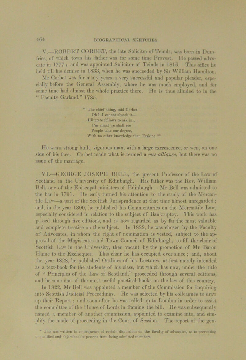 V.—ROBERT CORBET, the late Solicitor of Teinds, was horn in Dum- fries, of which town his father was for some time Provost. He passed advo- cate in 1777 ; and was appointed Solicitor of Teinds in 181 fi. This office he held till his demise in 1833, when he was succeeded by Sir William Hamilton. Mr Corbet was for many years a very successful and popular pleader, espe- cially before the General Assembly, where he was much employed, and for some time had almost the whole practice there. He is thus alluded to in the “ Faculty Garland,” 1785. “ The chief thing, said Corhet— Oh ! I cannot absorb it— Illiterate fellows to ask in ; I’m afraid we shall see People take our degree, With no other knowledge than Erskine.”* He was a strong built, vigorous man, with a large excrescence, or wen, on one side of his face. Corbet made what is termed a mes-aUiance, but there was no issue of the marriage. VI.—GEORGE JOSEPH BELL, the present Professor of the Law of Scotland in the University of Edinburgh. His father was the Rev. William Bell, one of the Episcopal ministers of Edinburgh. Mr Bell was admitted to the bar in 1791. He early turned his attention to the study of the Mercan- tile Law—a part of the Scottish Jurisprudence at that time almost unregarded; and, in the year 1800, he published his Commentaries on the Mercantile Law, especially considered in relation to the subject of Bankruptcy. This work has passed through five editions, and is now regarded as by far the most valuable and complete treatise on the subject. In 1822, he was chosen by the Faculty of Advocates, in whom the right of nomination is vested, subject to the ap- proval of the Magistrates and Town-Council of Edinburgh, to fill the chair of Scottish Law in the University, then vacant by the promotion of Mr Baron Hume to the Exchequer. This chair he has occupied ever since; and, about the year 1828, he published Outlines of his Lectures, at first merely intended as a text-book for the students of his class, but which has now, under the title of “ Principles of the Law of Scotland,” proceeded through several editions, and become one of the most useful practical books on the law of this country. In 1822, Mr Bell was appointed a member of the Commission for Inquiring into Scottish Judicial Proceedings. He was selected by his colleagues to draw up their Report; and soon after he was called up to London in order to assist the committee of the House of Lords in framing the bill. He was subsequently named a member of another commission, appointed to examine into, and sim- plify the mode of proceeding in the Court of Session. The report of the gen- * Tliis was mitten in consequence of certain discussions on the faculty of advocates, as to preventing unqualified and objectionable persons from being admitted members.