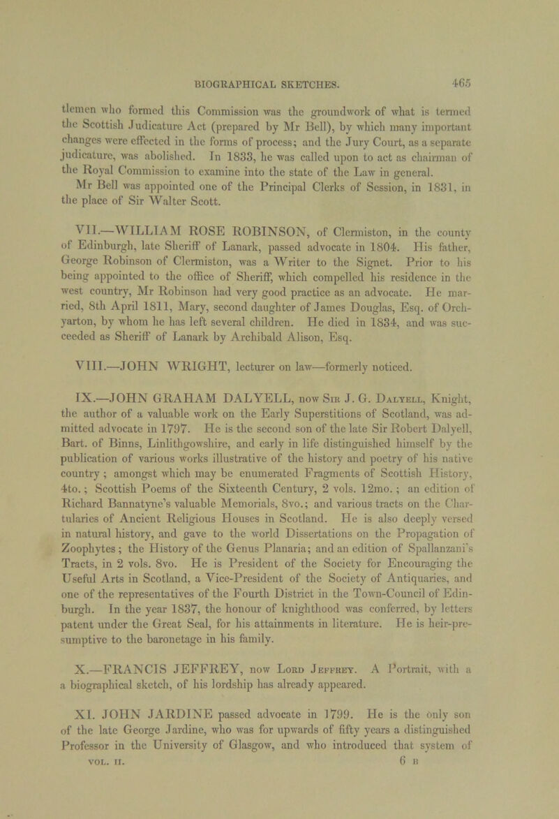 tlemen who formed this Commission was the groundwork of what is termed the Scottish Judicature Act (prepared by Mr Bell), by which many important changes were effected in the forms of process; and the Jury Court, as a separate judicature, was abolished. In 1833, lie was called upon to act as chairman of the Royal Commission to examine into the state of the Law in general. Mr Bell was appointed one of the Principal Clerks of Session, in 1831, in the place of Sir Walter Scott. VII. —WILLIAM ROSE ROBINSON, of Clermiston, in the county of Edinburgh, late Sheriff of Lanark, passed advocate in 1804. His father, George Robinson of Clermiston, was a Writer to the Signet. Prior to his being appointed to the office of Sheriff, which compelled his residence in the west country, Mr Robinson had very good practice as an advocate. He mar- ried, 8th April 1811, Mary, second daughter of James Douglas, Esq. of Orch- yarton, by whom he has left several children. He died in 1834, and was suc- ceeded as Sheriff of Lanark by Archibald Alison, Esq. VIII. —JOHN WRIGHT, lecturer on law—formerly noticed. IX. —JOHN GRAHAM DAL YELL, now Sik J. G. Dalyell, Knight, the author of a valuable work on the Early Superstitions of Scotland, was ad- mitted advocate in 1797. He is the second son of the late Sir Robert Dalyell, Bart, of Binns, Linlithgowshire, and early in life distinguished himself by the publication of various works illustrative of the history and poetry of his native country ; amongst which may be enumerated Fragments of Scottish History, 4to.; Scottish Poems of the Sixteenth Century, 2 vols. 12mo.; an edition of Richard Bannatyne’s valuable Memorials, 8vo.; and various tracts on the Char- tularies of Ancient Religious Houses in Scotland. He is also deeply versed in natural history, and gave to the world Dissertations on the Propagation of Zoophytes ; the History of the Genus Planaria; and an edition of Spallanzani's Tracts, in 2 vols. 8vo. He is President of the Society for Encouraging the Useful Arts in Scotland, a Vice-President of the Society of Antiquaries, and one of the representatives of the Fourth District in the Town-Council of Edin- burgh. In the year 1837, the honour of knighthood was conferred, by letters patent under the Great Seal, for his attainments in literature. He is heir-pre- sumptive to the baronetage in his family. X. —FRANCIS JEFFREY, now Loed Jeffrey. A Portrait, with a a biographical sketch, of his lordship has already appeared. XL JOHN JARDINE passed advocate in 1799. He is the Only son of the late George Jardine, who was for upwards of fifty years a distinguished Professor in the University of Glasgow, and who introduced that system of 6 B