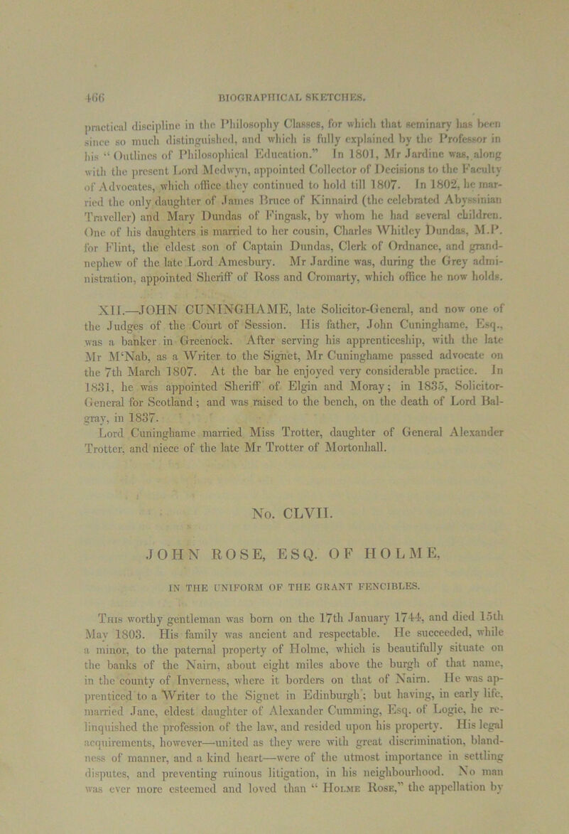 practical discipline in the Philosophy Classes, for which that seminary has been since so much distinguished, and which is fully explained by the Professor in his “Outlines of Philosophical Education.” In 1801, Mr Jardine was,along with the present Lord Mcdwyn, appointed Collector of Decisions to the Faculty of Advocates, which office they continued to hold till 1807. In 1802, he mar- ried the only daughter of James Bruce of Kinnaird (the celebrated Abyssinian Traveller) and Mary Duwlas of Fingask, by whom he had several children. One of his daughters is married to her cousin, Charles Whitley Dundas, M.P. for Flint, the eldest son of Captain Dundas, Clerk of Ordnance, and grand- nephew of the late Lord Amesbury. Mr Jardine was, during the Grey admi- nistration, appointed Sheriff of Ross and Cromarty, which office he now holds. XI I.—JOHN CUNINGHAME, late Solicitor-General, and now one of the Judges of the Court of Session. His father, John Cuninghame. Esq., was a banker in Greenock. After serving his apprenticeship, with the late Mr M‘Nab, as a Writer, to the Signet, Mr Cuninghame passed advocate on the 7th March 1807. At the bar he enjoyed very considerable practice. In 1831, he was appointed Sheriff of Elgin and Moray; in 1835, Solicitor- General for Scotland; and was raised to the bench, on the death of Lord Bal- gray, in 1837. Lord Cuninghame married Miss Trotter, daughter of General Alexander Trotter, and niece of the late Mr Trotter of Mortonhall. No. CLVII. JOHN ROSE, ESQ. OF HOLME, IN THE UNIFORM OF THE GRANT FENCIBLES. This worthy gentleman was born on the 17th January 1744, and died 15th May 1803. His family was ancient and respectable. He succeeded, while a minor, to the paternal property of Holme, which is beautifully situate on the banks of the Naim, about eight miles above the burgli of that name, in the county of Inverness, where it borders on that of Naim. He was ap- prenticed to a Writer to the Signet in Edinburgh; but having, in early life, married Jane, eldest daughter of Alexander Gumming, Esq. ot Logie, lie re- linquished the profession of the law, and resided upon his property. His legal acquirements, however—united as they were with great discrimination, bland- ness of manner, and a kind heart—were of the utmost importance in settling disputes, and preventing ruinous litigation, in his neighbourhood. No man was ever more esteemed and loved than “ Hoi.me Rose.’ the appellation by