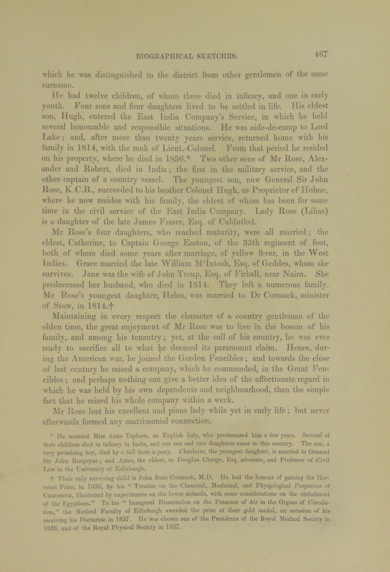 4fi7 which lie was distinguished in the district from other gentlemen of the same surname. He had twelve children, of whom three died in infancy, and one in early youth. Four sons and four daughters lived to be settled in life. His eldest son, Hugh, entered the East India Company’s Service, in which lie held several honourable and responsible situations. He was aide-de-camp to Lord Lake; and, after more than twenty years service, returned home with his family in 1814, with the rank of Lieut.-Colonel. From that period he resided on his property, where he died in 1S36.* Two other sons of Mr Rose, Alex- ander and Robert, died in India; the first in the military service, and the other captain of a country vessel. The youngest son, now General Sir John Rose, K.C.B., succeeded to his brother Colonel Hugh, as Proprietor of Holme, where lie now resides with his family, the eldest of whom has been for some time in the civil service of the East India Company. Lady Rose (Lilias) is a daughter of the late James Fraser, Esq. of Culduthel. Mr Rose’s four daughters, who reached maturity, were all married; the eldest, Catherine, to Captain George Easton, of the 35th regiment of foot, both of whom died some years after marriage, of yellow fever, in the West Indies. Grace married the late William MTntosh, Esq. of Geddes, whom she survives. Jane was the wife of John Troup, Esq. of Firliall, near Nairn. She predeceased her husband, who died in 1814. They left a numerous family. Mr Rose’s youngest daughter, Helen, was married to Dr Cormack, minister of Stow, in 1814.*f* Maintaining in every respect the character of a country gentleman of the olden time, the great enjoyment of Mr Rose was to live in the bosom of his family, and among his tenantry; yet, at the call of his country, lie was ever ready to sacrifice all to what he deemed its paramount claim. Hence, dur- ing the American war, he joined the Gordon Fencibles; and towards the close of last century he raised a company, which he commanded, in the Grant Fen- cibles ; and perhaps nothing can give a better idea of the affectionate regard in which he was held by his own dependents and neighbourhood, than the simple fact that he raised his whole company within a week. Mr Rose lost his excellent and pious lady while yet in early life; but never afterwards formed any matrimonial connection. * lie married Miss Anne Topham, an English lady, who predeceased him a few ycais. Several of their children died in infancy in India, arid one son and two daughters came to this country. The son, a very promising hoy, died by a fall from a pony. Charlotte, the youngest daughter, is married to General Sir John Burgoyne; and Anne, the eldest, to Douglas Clieapc, Esq. advocate, and Professor of .Civil Law in the University of Edinburgh. t Their only surviving child is John Rose Cormack, M.D. He had the honour of gaining the Har- vcian Prize, in 1836, by his “ Treatise on the Chemical, Medicinal, and Physiological Properties of Creosote, illustrated by experiments on the lower animals, with some considerations on the embalment of the Egyptians.” To his “ Inaugural Dissertation on the Presence of Air in the Organs of Circula- tion,” the Medical Faculty of Edinburgh awarded the prize of their gold medal, on occasion of his receiving his Doctorate in 1837. He was chosen one of the Presidents of the Royal Medical Society in 1836, and of the Royal Physical Society in 1837.