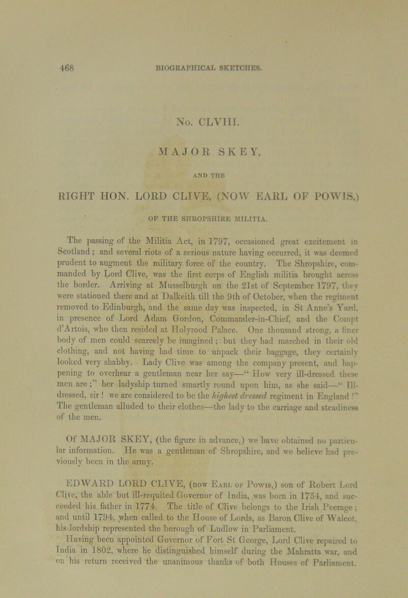 No. CLVIII. MAJOR SKEY, AND THE RIGHT HON. LORD CLIVE, (NOW EARL OF POWIS,) OF THE SHROPSHIRE MILITIA. The passing of the Militia Act, in 1797, occasioned great excitement in Scotland; and several riots of a serious nature having occurred, it was deemed prudent to augment the military force of the country. The Shropshire, com- manded by Lord Clive, was the first corps of English militia brought across the border. Arriving at Musselburgh on the 21st of September 1797, they were stationed there and at Dalkeith till the 9th of October, when the regiment removed to Edinburgh, and the same day was inspected, in St Anne’s Yard, in presence of Lord Adam Gordon, Commander-in-Chief, and the Compt d’Artois, who then resided at Holyrood Palace. One thousand strong, a finer body of men could scarcely be imagined; but they had marched in their old clothing, and not having had time to unpack their baggage, they certainlv looked very shabby. Lady Clive was among the company present, and hap- pening to overhear a gentleman near her say—“ How very ill-dressed these men are her ladyship turned smartly round upon him, as she said—“ Ill- dressed, sir ! we are considered to be the highest dressed regiment in England !” The gentleman alluded to their clothes—the lady to the carriage and steadiness of the men. Of MAJOR SKEY, (the figure in advance.) we have obtained no particu- lar information. He was a gentleman of Shropshire, and we believe had pre- viously been in the army. EDWARD LORD CLIVE, (now Eard of Powis,) son of Robert Lord Clive, the able but ill-requited Governor of India, was born in 1754. and suc- ceeded his father in 1774. The title of Clive belongs to the Irish Peerage: and until 1794, when called to the House of Lords, as Baron Clive of Walcot. his lordship represented the borough of Ludlow in Parliament. Having been appointed Governor of Fort St George, Lord Clive repaired to India in 1802, where he distinguished himself during the Mali rat tn war, and on his return received the unanimous thanks of both Houses of Parliament.